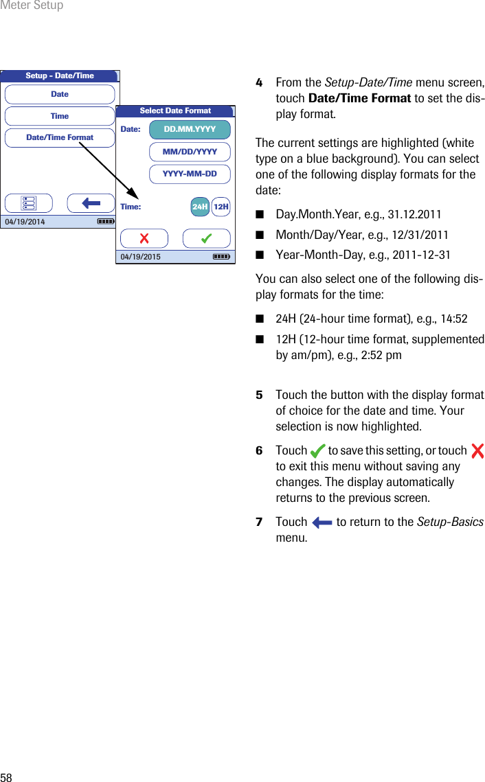 Meter Setup584From the Setup-Date/Time menu screen, touch Date/Time Format to set the dis-play format.The current settings are highlighted (white type on a blue background). You can select one of the following display formats for the date:■Day.Month.Year, e.g., 31.12.2011■Month/Day/Year, e.g., 12/31/2011■Year-Month-Day, e.g., 2011-12-31You can also select one of the following dis-play formats for the time:■24H (24-hour time format), e.g., 14:52■12H (12-hour time format, supplemented by am/pm), e.g., 2:52 pm5Touch the button with the display format of choice for the date and time. Your selection is now highlighted.6Touch   to save this setting, or touch   to exit this menu without saving any changes. The display automatically returns to the previous screen.7Touch   to return to the Setup-Basics menu. Setup - Date/TimeTimeDate/Time FormatDate04/19/2014Select Date FormatDate: DD.MM.YYYYMM/DD/YYYYYYYY-MM-DDTime: 24H 12H04/19/2015