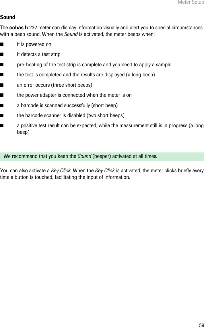 Meter Setup59Sound The cobas h 232 meter can display information visually and alert you to special circumstances with a beep sound. When the Sound is activated, the meter beeps when: ■it is powered on■it detects a test strip■pre-heating of the test strip is complete and you need to apply a sample■the test is completed and the results are displayed (a long beep)■an error occurs (three short beeps)■the power adapter is connected when the meter is on■a barcode is scanned successfully (short beep)■the barcode scanner is disabled (two short beeps)■a positive test result can be expected, while the measurement still is in progress (a long beep)You can also activate a Key Click. When the Key Click is activated, the meter clicks briefly every time a button is touched, facilitating the input of information.We recommend that you keep the Sound (beeper) activated at all times.