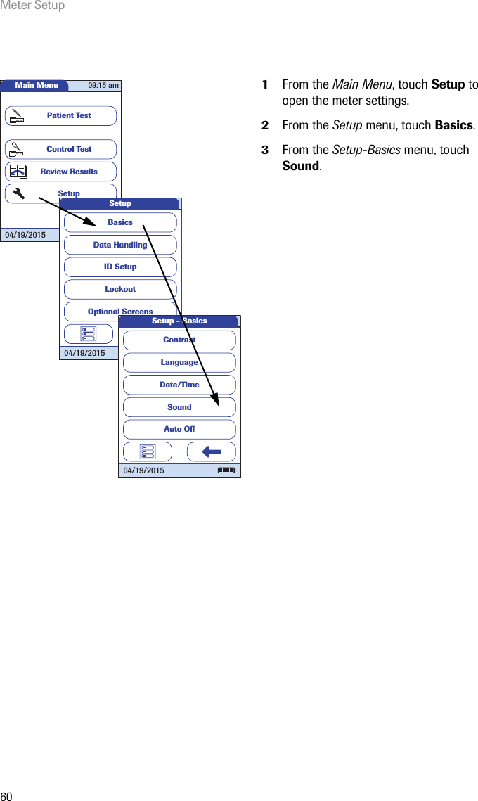 Meter Setup601From the Main Menu, touch Setup to open the meter settings. 2From the Setup menu, touch Basics.3From the Setup-Basics menu, touch Sound.Main MenuControl TestReview ResultsSetupPatient Test04/19/201509:15 amData HandlingID SetupLockoutBasicsOptional ScreensSetup04/19/2015LanguageDate/TimeSoundContrastAuto OffSetup - Basics04/19/2015