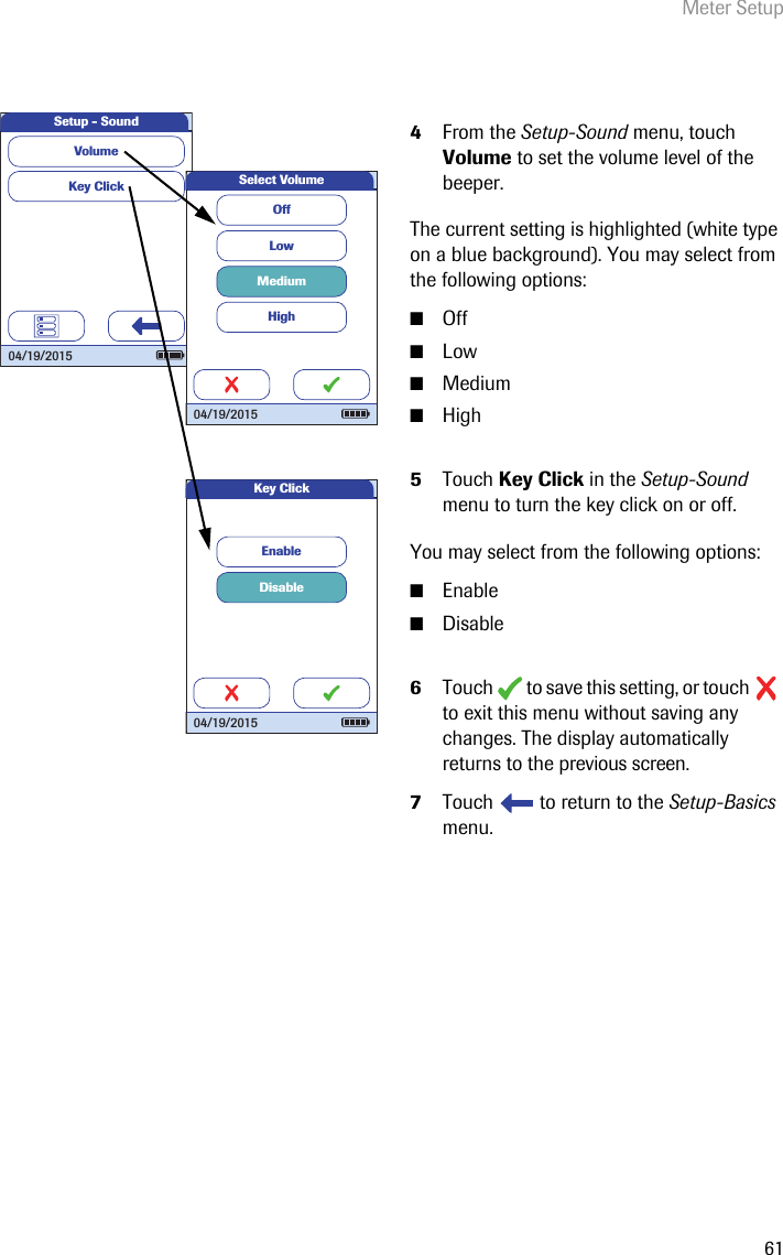 Meter Setup614From the Setup-Sound menu, touch Volume to set the volume level of the beeper.The current setting is highlighted (white type on a blue background). You may select from the following options:■Off■Low■Medium■High5Touch Key Click in the Setup-Sound menu to turn the key click on or off.You may select from the following options:■Enable■Disable6Touch   to save this setting, or touch   to exit this menu without saving any changes. The display automatically returns to the previous screen.7Touch   to return to the Setup-Basics menu. DisableEnableKey Click04/19/2015Key ClickVolumeSetup - Sound04/19/2015OffLowMediumHighSelect Volume04/19/2015