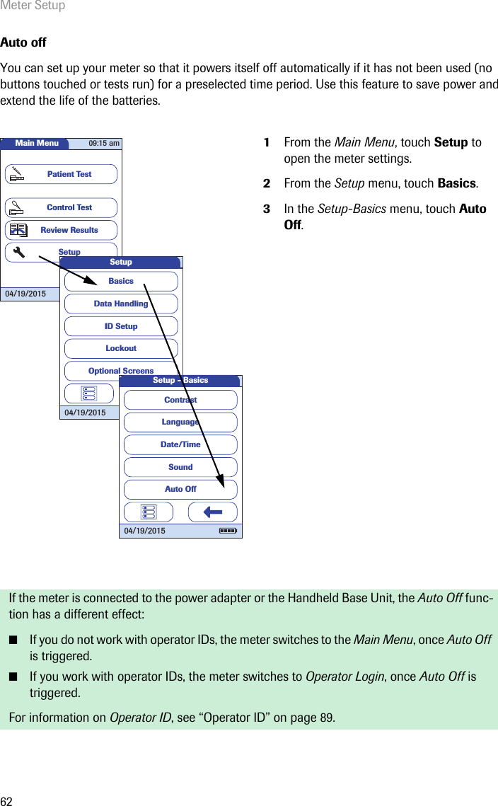 Meter Setup62Auto offYou can set up your meter so that it powers itself off automatically if it has not been used (no buttons touched or tests run) for a preselected time period. Use this feature to save power and extend the life of the batteries. 1From the Main Menu, touch Setup to open the meter settings. 2From the Setup menu, touch Basics.3In the Setup-Basics menu, touch Auto Off.If the meter is connected to the power adapter or the Handheld Base Unit, the Auto Off func-tion has a different effect:■If you do not work with operator IDs, the meter switches to the Main Menu, once Auto Off is triggered.■If you work with operator IDs, the meter switches to Operator Login, once Auto Off is triggered.For information on Operator ID, see “Operator ID” on page 89.Main MenuControl TestReview ResultsSetupPatient Test04/19/201509:15 amData HandlingID SetupLockoutBasicsOptional ScreensSetup04/19/2015LanguageDate/TimeSoundContrastAuto OffSetup - Basics04/19/2015
