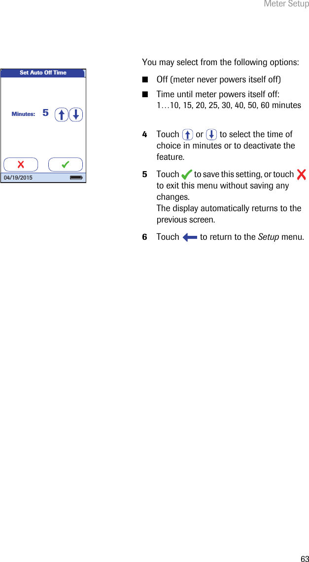 Meter Setup63You may select from the following options:■Off (meter never powers itself off)■Time until meter powers itself off:1…10, 15, 20, 25, 30, 40, 50, 60 minutes4Touch   or   to select the time of choice in minutes or to deactivate the feature.5Touch   to save this setting, or touch   to exit this menu without saving any changes.The display automatically returns to the previous screen.6Touch   to return to the Setup menu. Set Auto Off TimeMinutes: 504/19/2015