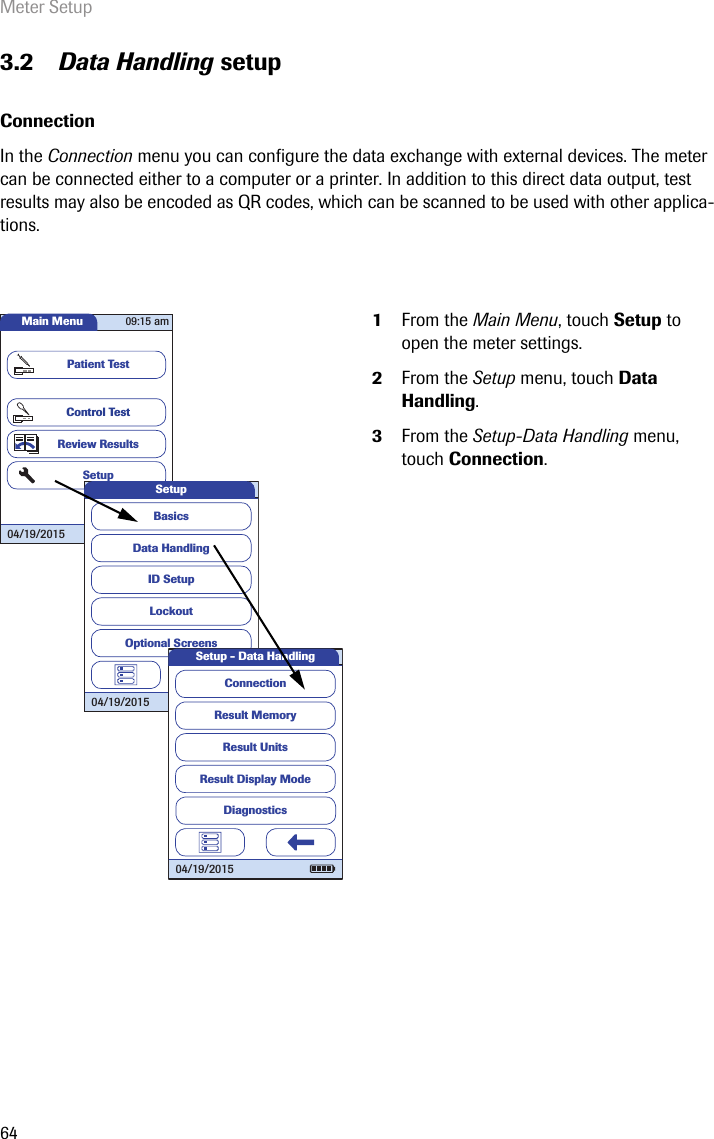 Meter Setup643.2 Data Handling setupConnection In the Connection menu you can configure the data exchange with external devices. The meter can be connected either to a computer or a printer. In addition to this direct data output, test results may also be encoded as QR codes, which can be scanned to be used with other applica-tions. 1From the Main Menu, touch Setup to open the meter settings. 2From the Setup menu, touch Data Handling.3From the Setup-Data Handling menu, touch Connection.Main MenuControl TestReview ResultsSetupPatient Test04/19/201509:15 amData HandlingID SetupLockoutBasicsOptional ScreensSetup04/19/2015Result MemoryResult UnitsResult Display ModeSetup - Data HandlingConnection04/19/2015Diagnostics