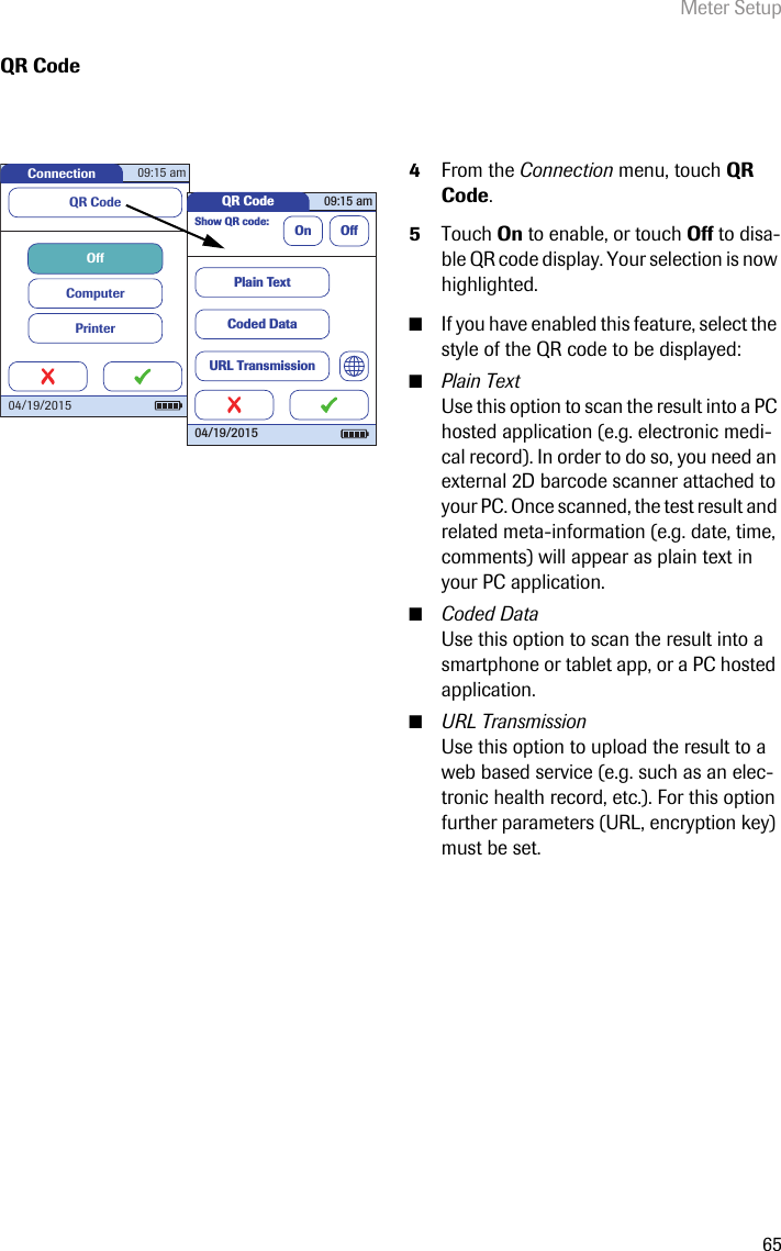Meter Setup65QR Code4From the Connection menu, touch QR Code. 5Touch On to enable, or touch Off to disa-ble QR code display. Your selection is now highlighted.■If you have enabled this feature, select the style of the QR code to be displayed:■Plain TextUse this option to scan the result into a PC hosted application (e.g. electronic medi-cal record). In order to do so, you need an external 2D barcode scanner attached to your PC. Once scanned, the test result and related meta-information (e.g. date, time, comments) will appear as plain text in your PC application. ■Coded DataUse this option to scan the result into a smartphone or tablet app, or a PC hosted application.■URL TransmissionUse this option to upload the result to a web based service (e.g. such as an elec-tronic health record, etc.). For this option further parameters (URL, encryption key) must be set. Connection 09:15 am04/19/2015PrinterComputerOffQR Code QR Code 09:15 am04/19/2015Show QR code:On OffPlain TextCoded DataURL Transmission