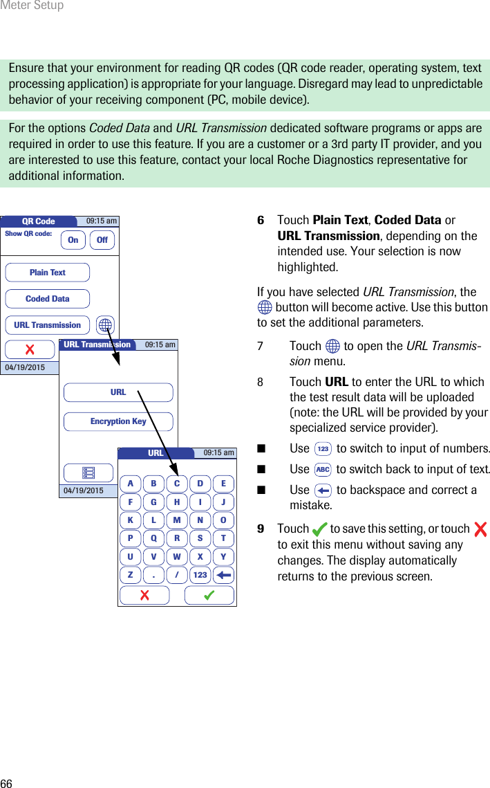 Meter Setup66Ensure that your environment for reading QR codes (QR code reader, operating system, text processing application) is appropriate for your language. Disregard may lead to unpredictable behavior of your receiving component (PC, mobile device).For the options Coded Data and URL Transmission dedicated software programs or apps are required in order to use this feature. If you are a customer or a 3rd party IT provider, and you are interested to use this feature, contact your local Roche Diagnostics representative for additional information.6Touch Plain Text, Coded Data or URL Transmission, depending on the intended use. Your selection is now highlighted.If you have selected URL Transmission, the  button will become active. Use this button to set the additional parameters.7 Touch   to open the URL Transmis-sion menu. 8 Touch URL to enter the URL to which the test result data will be uploaded (note: the URL will be provided by your specialized service provider).■Use   to switch to input of numbers.■Use   to switch back to input of text.■Use   to backspace and correct a mistake.9Touch   to save this setting, or touch   to exit this menu without saving any changes. The display automatically returns to the previous screen. QR Code 09:15 am04/19/2015Show QR code:On OffPlain TextCoded DataURL TransmissionURL Transmission 09:15 am04/19/2015URLEncryption KeyURLABCDEFGHI JKLMNOPQRSTUVWXYZ . / 12309:15 am123ABC