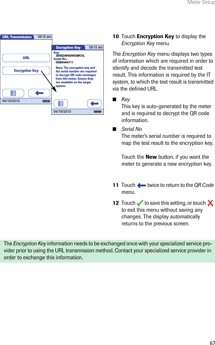 Meter Setup6710 Touch Encryption Key to display the Encryption Key menu.The Encryption Key menu displays two types of information which are required in order to identify and decode the transmitted test result. This information is required by the IT system, to which the test result is transmitted via the defined URL. ■KeyThis key is auto-generated by the meter and is required to decrypt the QR code information.■Serial No.The meter&apos;s serial number is required to map the test result to the encryption key. Touch the New button, if you want the meter to generate a new encryption key.11 Touch   twice to return to the QR Code menu.12 Touch   to save this setting, or touch   to exit this menu without saving any changes. The display automatically returns to the previous screen. The Encryption Key information needs to be exchanged once with your specialized service pro-vider prior to using the URL transmission method. Contact your specialized service provider in order to exchange this information.URL Transmission 09:15 am04/19/2015URLEncryption KeyEncryption Key 09:15 am04/19/2015Note: The encryption key and the serial number are required to decrypt QR code messages from this meter. Ensure they are available on the target system.Key:JD5G29F6U8V2WC4LSerial No.:UQ85464711