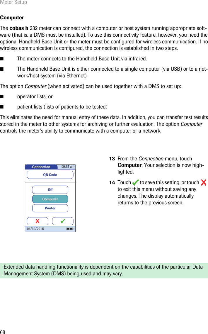 Meter Setup68Computer The cobas h 232 meter can connect with a computer or host system running appropriate soft-ware (that is, a DMS must be installed). To use this connectivity feature, however, you need the optional Handheld Base Unit or the meter must be configured for wireless communication. If no wireless communication is configured, the connection is established in two steps.■The meter connects to the Handheld Base Unit via infrared.■The Handheld Base Unit is either connected to a single computer (via USB) or to a net-work/host system (via Ethernet).The option Computer (when activated) can be used together with a DMS to set up:■operator lists, or■patient lists (lists of patients to be tested)This eliminates the need for manual entry of these data. In addition, you can transfer test results stored in the meter to other systems for archiving or further evaluation. The option Computer controls the meter’s ability to communicate with a computer or a network.13 From the Connection menu, touch Computer. Your selection is now high-lighted.14 Touch   to save this setting, or touch   to exit this menu without saving any changes. The display automatically returns to the previous screen. Extended data handling functionality is dependent on the capabilities of the particular Data Management System (DMS) being used and may vary.Connection 09:15 am04/19/2015PrinterComputerOffQR Code