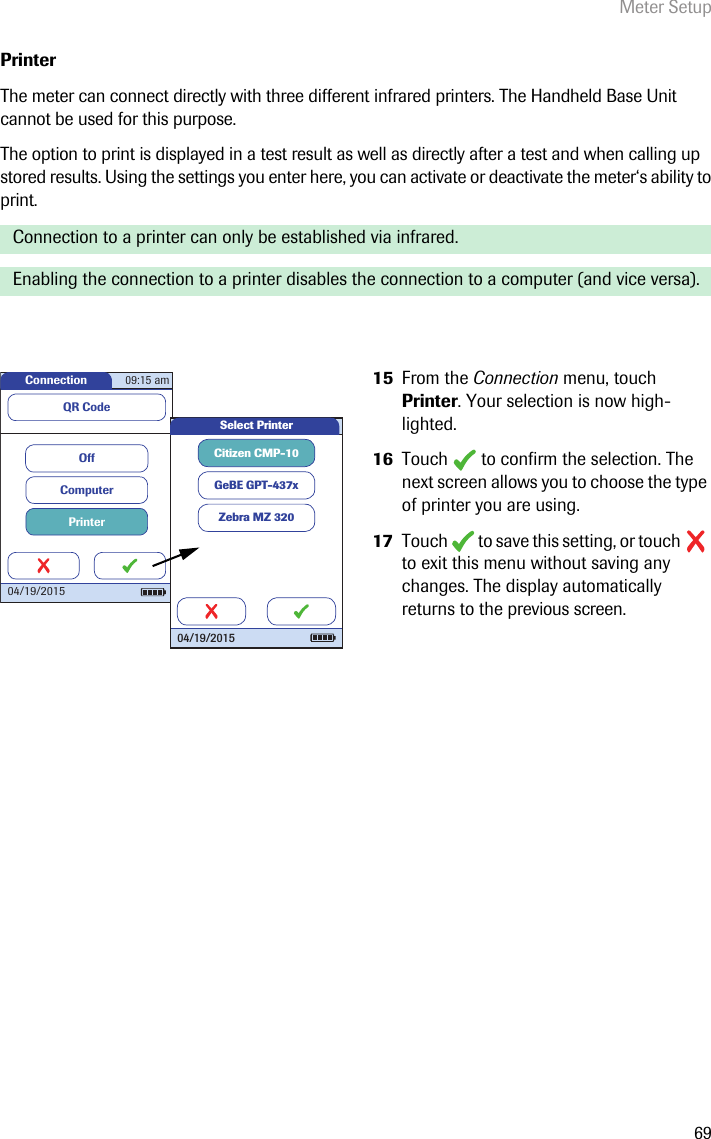 Meter Setup69PrinterThe meter can connect directly with three different infrared printers. The Handheld Base Unit cannot be used for this purpose. The option to print is displayed in a test result as well as directly after a test and when calling up stored results. Using the settings you enter here, you can activate or deactivate the meter‘s ability to print.  Connection to a printer can only be established via infrared. Enabling the connection to a printer disables the connection to a computer (and vice versa).15 From the Connection menu, touch Printer. Your selection is now high-lighted. 16 Touch   to confirm the selection. The next screen allows you to choose the type of printer you are using.17 Touch   to save this setting, or touch   to exit this menu without saving any changes. The display automatically returns to the previous screen. Connection 09:15 am04/19/2015PrinterComputerOffQR CodeCitizen CMP-10GeBE GPT-437xZebra MZ 320Select Printer04/19/2015
