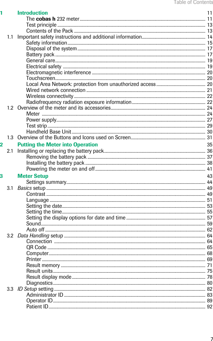 Table of Contents71 Introduction  11The cobas h 232 meter................................................................................................................. 11Test principle ..................................................................................................................................... 13Contents of the Pack ...................................................................................................................... 131.1 Important safety instructions and additional information......................................................... 14Safety information............................................................................................................................ 15Disposal of the system ................................................................................................................... 17Battery pack ....................................................................................................................................... 17General care....................................................................................................................................... 19Electrical safety ................................................................................................................................ 19Electromagnetic interference ...................................................................................................... 20Touchscreen....................................................................................................................................... 20Local Area Network: protection from unauthorized access ............................................ 20Wired network connection ........................................................................................................... 21Wireless connectivity ...................................................................................................................... 22Radiofrequency radiation exposure information.................................................................. 221.2 Overview of the meter and its accessories..................................................................................... 24Meter ................................................................................................................................................... 24Power supply...................................................................................................................................... 27Test strip.............................................................................................................................................. 29Handheld Base Unit ........................................................................................................................ 301.3 Overview of the Buttons and Icons used on Screen................................................................... 312 Putting the Meter into Operation  352.1 Installing or replacing the battery pack........................................................................................... 36Removing the battery pack .......................................................................................................... 37Installing the battery pack ............................................................................................................ 38Powering the meter on and off................................................................................................... 413 Meter Setup  43Settings summary............................................................................................................................. 443.1 Basics setup ............................................................................................................................................... 49Contrast ............................................................................................................................................... 49Language ............................................................................................................................................ 51Setting the date................................................................................................................................. 53Setting the time................................................................................................................................. 55Setting the display options for date and time ....................................................................... 57Sound.................................................................................................................................................... 59Auto off ................................................................................................................................................ 623.2 Data Handling setup ............................................................................................................................... 64Connection ........................................................................................................................................ 64QR Code .............................................................................................................................................. 65Computer............................................................................................................................................. 68Printer ................................................................................................................................................... 69Result memory .................................................................................................................................. 71Result units......................................................................................................................................... 75Result display mode........................................................................................................................ 78Diagnostics......................................................................................................................................... 803.3 ID Setup setting ........................................................................................................................................ 82Administrator ID ............................................................................................................................... 83Operator ID......................................................................................................................................... 89Patient ID............................................................................................................................................. 92