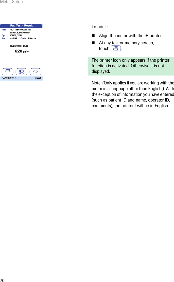 Meter Setup70To print :■Align the meter with the IR printer■At any test or memory screen, touch .The printer icon only appears if the printer function is activated. Otherwise it is not displayed. Note: (Only applies if you are working with the meter in a language other than English.)  With the exception of information you have entered (such as patient ID and name, operator ID, comments), the printout will be in English.Pat. Test - Result620 pg/mlproBNP PB1234SCHULZ, MANFREDJONES, TOMPar:Op:Code:PID111SCHULZM457Pat:04/19/201501/25/2015  10:17