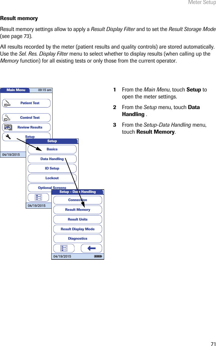 Meter Setup71Result memoryResult memory settings allow to apply a Result Display Filter and to set the Result Storage Mode (see page 73). All results recorded by the meter (patient results and quality controls) are stored automatically. Use the Sel. Res. Display Filter menu to select whether to display results (when calling up the Memory function) for all existing tests or only those from the current operator. 1From the Main Menu, touch Setup to open the meter settings. 2From the Setup menu, touch Data Handling .3From the Setup-Data Handling menu, touch Result Memory.Main MenuControl TestReview ResultsSetupPatient Test04/19/201509:15 amData HandlingID SetupLockoutBasicsOptional ScreensSetup04/19/2015Result MemoryResult UnitsResult Display ModeSetup - Data HandlingConnection04/19/2015Diagnostics