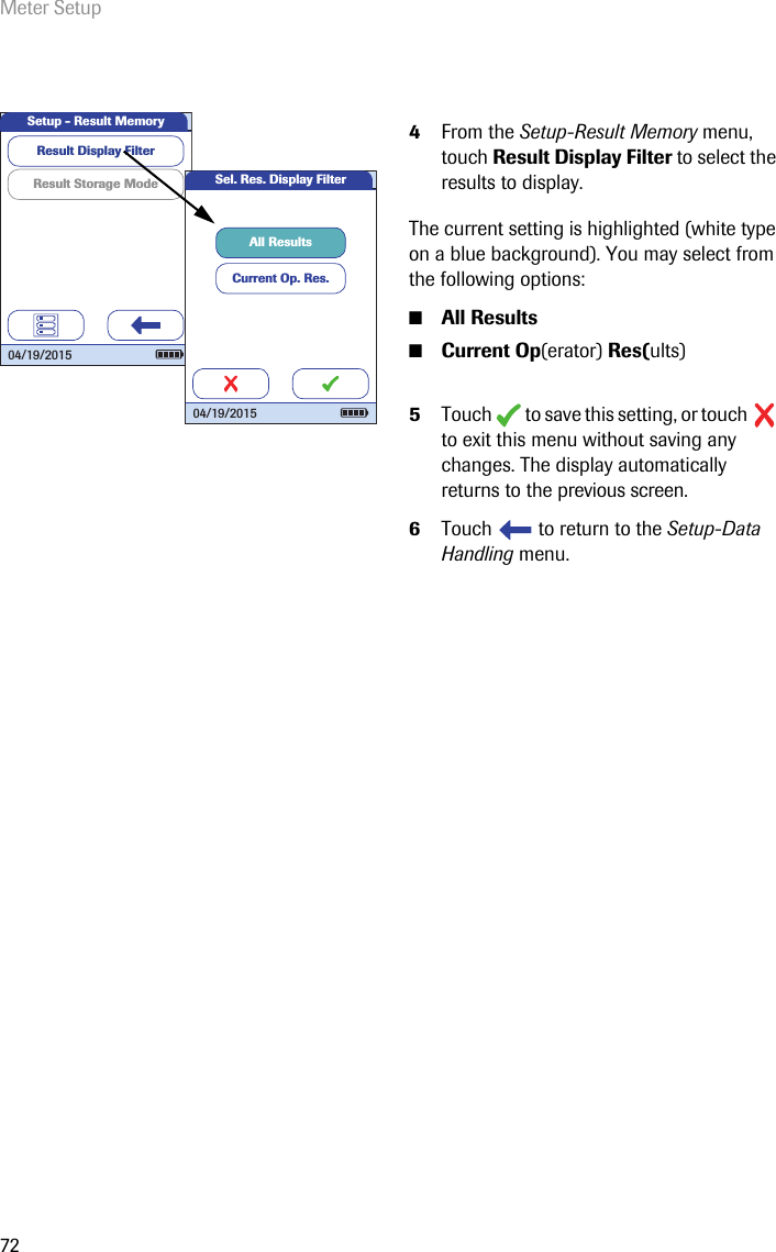 Meter Setup724From the Setup-Result Memory menu, touch Result Display Filter to select the results to display.The current setting is highlighted (white type on a blue background). You may select from the following options:■All Results■Current Op(erator) Res(ults)5Touch   to save this setting, or touch   to exit this menu without saving any changes. The display automatically returns to the previous screen. 6Touch   to return to the Setup-Data Handling menu. Result Storage ModeResult Display FilterSetup - Result Memory04/19/2015Sel. Res. Display FilterCurrent Op. Res.All Results04/19/2015