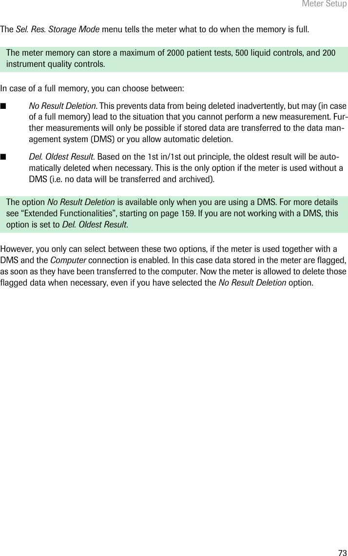 Meter Setup73The Sel. Res. Storage Mode menu tells the meter what to do when the memory is full. In case of a full memory, you can choose between:■No Result Deletion. This prevents data from being deleted inadvertently, but may (in case of a full memory) lead to the situation that you cannot perform a new measurement. Fur-ther measurements will only be possible if stored data are transferred to the data man-agement system (DMS) or you allow automatic deletion.■Del. Oldest Result. Based on the 1st in/1st out principle, the oldest result will be auto-matically deleted when necessary. This is the only option if the meter is used without a DMS (i.e. no data will be transferred and archived). However, you only can select between these two options, if the meter is used together with a DMS and the Computer connection is enabled. In this case data stored in the meter are flagged, as soon as they have been transferred to the computer. Now the meter is allowed to delete those flagged data when necessary, even if you have selected the No Result Deletion option.The meter memory can store a maximum of 2000 patient tests, 500 liquid controls, and 200 instrument quality controls.The option No Result Deletion is available only when you are using a DMS. For more details see “Extended Functionalities”, starting on page 159. If you are not working with a DMS, this option is set to Del. Oldest Result.