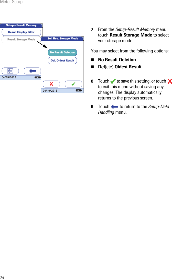 Meter Setup747From the Setup-Result Memory menu, touch Result Storage Mode to select your storage mode.You may select from the following options: ■No Result Deletion■Del(ete) Oldest Result8Touch   to save this setting, or touch   to exit this menu without saving any changes. The display automatically returns to the previous screen. 9Touch   to return to the Setup-Data Handling menu. Result Storage ModeResult Display FilterSetup - Result Memory04/19/2015Sel. Res. Storage ModeDel. Oldest ResultNo Result Deletion04/19/2015