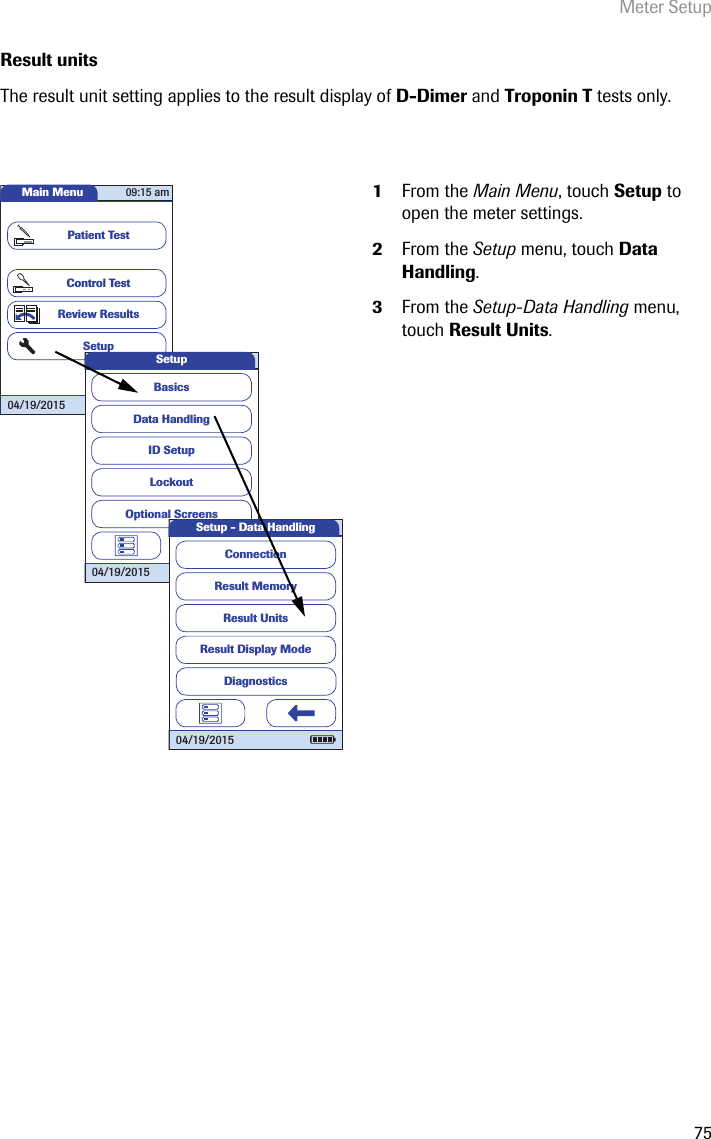 Meter Setup75Result unitsThe result unit setting applies to the result display of D-Dimer and Troponin T tests only. 1From the Main Menu, touch Setup to open the meter settings. 2From the Setup menu, touch Data Handling.3From the Setup-Data Handling menu, touch Result Units.Main MenuControl TestReview ResultsSetupPatient Test04/19/201509:15 amData HandlingID SetupLockoutBasicsOptional ScreensSetup04/19/2015Result MemoryResult UnitsResult Display ModeSetup - Data HandlingConnection04/19/2015Diagnostics