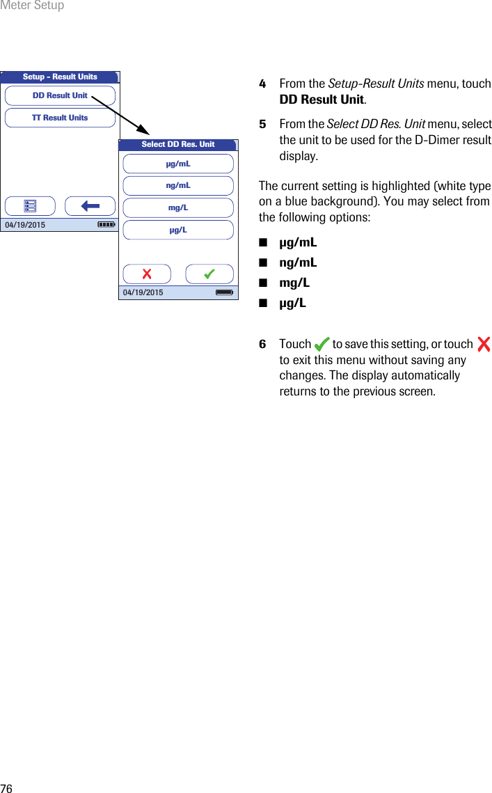 Meter Setup764From the Setup-Result Units menu, touch DD Result Unit.5From the Select DD Res. Unit menu, select the unit to be used for the D-Dimer result display.The current setting is highlighted (white type on a blue background). You may select from the following options:■g/mL■ng/mL■mg/L■g/L6Touch   to save this setting, or touch   to exit this menu without saving any changes. The display automatically returns to the previous screen. TT Result UnitsSetup - Result UnitsDD Result Unit 04/19/2015ng/mLmg/Lµg/LSelect DD Res. Unitµg/mL 04/19/2015