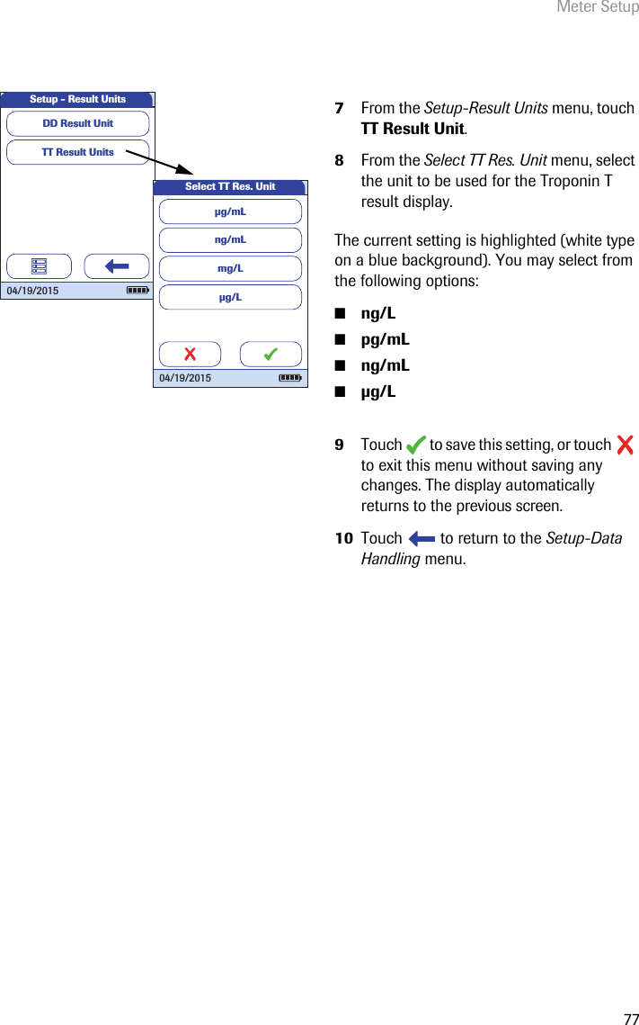 Meter Setup777From the Setup-Result Units menu, touch TT Result Unit.8From the Select TT Res. Unit menu, select the unit to be used for the Troponin T result display.The current setting is highlighted (white type on a blue background). You may select from the following options:■ng/L■pg/mL■ng/mL■g/L9Touch   to save this setting, or touch   to exit this menu without saving any changes. The display automatically returns to the previous screen. 10 Touch   to return to the Setup-Data Handling menu. TT Result UnitsSetup - Result UnitsDD Result Unit 04/19/2015ng/mLmg/Lµg/LSelect TT Res. Unitµg/mL 04/19/2015