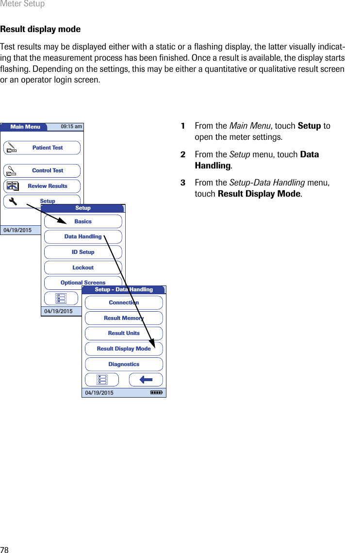 Meter Setup78Result display modeTest results may be displayed either with a static or a flashing display, the latter visually indicat-ing that the measurement process has been finished. Once a result is available, the display starts flashing. Depending on the settings, this may be either a quantitative or qualitative result screen or an operator login screen.1From the Main Menu, touch Setup to open the meter settings. 2From the Setup menu, touch Data Handling.3From the Setup-Data Handling menu, touch Result Display Mode.Main MenuControl TestReview ResultsSetupPatient Test04/19/201509:15 amData HandlingID SetupLockoutBasicsOptional ScreensSetup04/19/2015Result MemoryResult UnitsResult Display ModeSetup - Data HandlingConnection04/19/2015Diagnostics