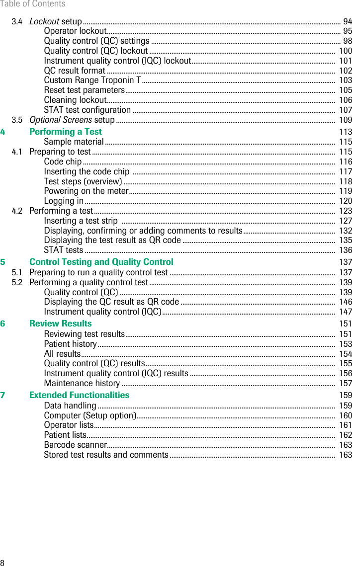 Table of Contents83.4 Lockout setup............................................................................................................................................ 94Operator lockout............................................................................................................................... 95Quality control (QC) settings ....................................................................................................... 98Quality control (QC) lockout .....................................................................................................  100Instrument quality control (IQC) lockout..............................................................................  101QC result format ............................................................................................................................  102Custom Range Troponin T.........................................................................................................  103Reset test parameters..................................................................................................................  105Cleaning lockout............................................................................................................................  106STAT test configuration ..............................................................................................................  1073.5 Optional Screens setup .......................................................................................................................  1094 Performing a Test  113Sample material .............................................................................................................................  1154.1 Preparing to test ....................................................................................................................................  115Code chip .........................................................................................................................................  116Inserting the code chip ..............................................................................................................  117Test steps (overview) ...................................................................................................................  118Powering on the meter................................................................................................................  119Logging in ........................................................................................................................................  1204.2 Performing a test...................................................................................................................................  123Inserting a test strip  ....................................................................................................................  127Displaying, confirming or adding comments to results..................................................  132Displaying the test result as QR code ...................................................................................  135STAT tests ........................................................................................................................................  1365 Control Testing and Quality Control  1375.1 Preparing to run a quality control test ..........................................................................................  1375.2 Performing a quality control test.....................................................................................................  139Quality control (QC) .....................................................................................................................  139Displaying the QC result as QR code ....................................................................................  146Instrument quality control (IQC)..............................................................................................  1476 Review Results  151Reviewing test results..................................................................................................................  151Patient history................................................................................................................................. 153All results..........................................................................................................................................  154Quality control (QC) results.......................................................................................................  155Instrument quality control (IQC) results ...............................................................................  156Maintenance history ....................................................................................................................  1577 Extended Functionalities  159Data handling .................................................................................................................................  159Computer (Setup option)............................................................................................................  160Operator lists...................................................................................................................................  161Patient lists.......................................................................................................................................  162Barcode scanner............................................................................................................................  163Stored test results and comments ..........................................................................................  163