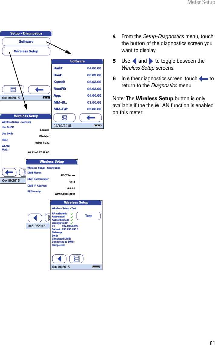 Meter Setup814From the Setup-Diagnostics menu, touch the button of the diagnostics screen you want to display.5Use   and   to toggle between the Wireless Setup screens.6In either diagnostics screen, touch   to return to the Diagnostics menu. Note: The Wireless Setup button is only available if the the WLAN function is enabled on this meter.Use DNS:Use DHCP:EnabledDisabledSSID:cobas h 232WLAN:01 23 45 67 89 ABWireless Setup - Network04/19/2015Wireless SetupMAC:Wireless SetupSetup - DiagnosticsSoftware 04/19/2015SoftwareBuild:04/19/2015Boot:MM-FW:MM-BL:App:RootFS:Kernel:04.00.0006.03.0003.00.0003.00.0004.00.0006.03.0006.03.00DMS Port Number:DMS Name:POCTServer4711DMS IP Address:0.0.0.0RF Security:WPA2-PSK (AES)Wireless Setup - Connection04/19/2015Wireless SetupTestAuthenticated:RF activated:Associated:Conﬁ gured IP:IP:Subnet:Gateway:DNS:Contacted DMS:Connected to DMS:Completed:255.255.255.0Wireless Setup - Test 04/19/2015Wireless Setup192.168.0.123