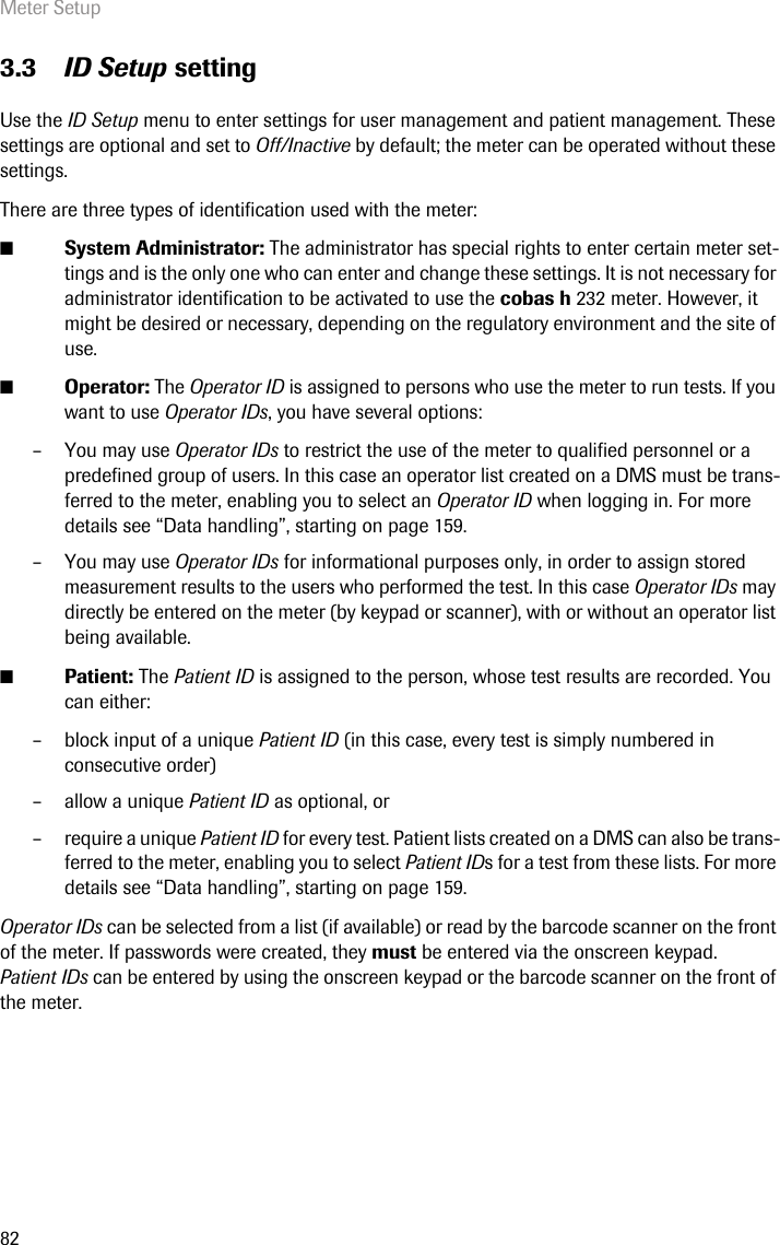 Meter Setup823.3 ID Setup settingUse the ID Setup menu to enter settings for user management and patient management. These settings are optional and set to Off/Inactive by default; the meter can be operated without these settings. There are three types of identification used with the meter: ■System Administrator: The administrator has special rights to enter certain meter set-tings and is the only one who can enter and change these settings. It is not necessary for administrator identification to be activated to use the cobas h 232 meter. However, it might be desired or necessary, depending on the regulatory environment and the site of use. ■Operator: The Operator ID is assigned to persons who use the meter to run tests. If you want to use Operator IDs, you have several options:– You may use Operator IDs to restrict the use of the meter to qualified personnel or a predefined group of users. In this case an operator list created on a DMS must be trans-ferred to the meter, enabling you to select an Operator ID when logging in. For more details see “Data handling”, starting on page 159. – You may use Operator IDs for informational purposes only, in order to assign stored measurement results to the users who performed the test. In this case Operator IDs may directly be entered on the meter (by keypad or scanner), with or without an operator list being available.■Patient: The Patient ID is assigned to the person, whose test results are recorded. You can either:– block input of a unique Patient ID (in this case, every test is simply numbered in consecutive order)– allow a unique Patient ID as optional, or – require a unique Patient ID for every test. Patient lists created on a DMS can also be trans-ferred to the meter, enabling you to select Patient IDs for a test from these lists. For more details see “Data handling”, starting on page 159.Operator IDs can be selected from a list (if available) or read by the barcode scanner on the front of the meter. If passwords were created, they must be entered via the onscreen keypad. Patient IDs can be entered by using the onscreen keypad or the barcode scanner on the front of the meter.