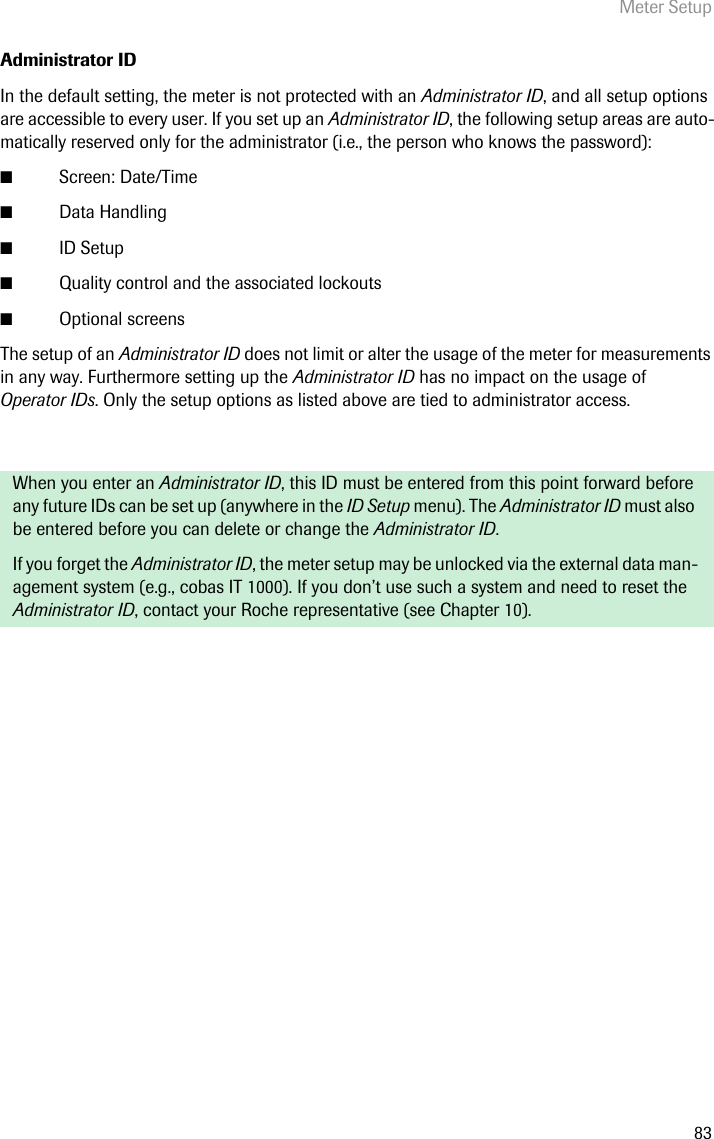 Meter Setup83Administrator IDIn the default setting, the meter is not protected with an Administrator ID, and all setup options are accessible to every user. If you set up an Administrator ID, the following setup areas are auto-matically reserved only for the administrator (i.e., the person who knows the password): ■Screen: Date/Time ■Data Handling■ID Setup■Quality control and the associated lockouts■Optional screensThe setup of an Administrator ID does not limit or alter the usage of the meter for measurements in any way. Furthermore setting up the Administrator ID has no impact on the usage of Operator IDs. Only the setup options as listed above are tied to administrator access.When you enter an Administrator ID, this ID must be entered from this point forward before any future IDs can be set up (anywhere in the ID Setup menu). The Administrator ID must also be entered before you can delete or change the Administrator ID.If you forget the Administrator ID, the meter setup may be unlocked via the external data man-agement system (e.g., cobas IT 1000). If you don’t use such a system and need to reset the Administrator ID, contact your Roche representative (see Chapter 10). 