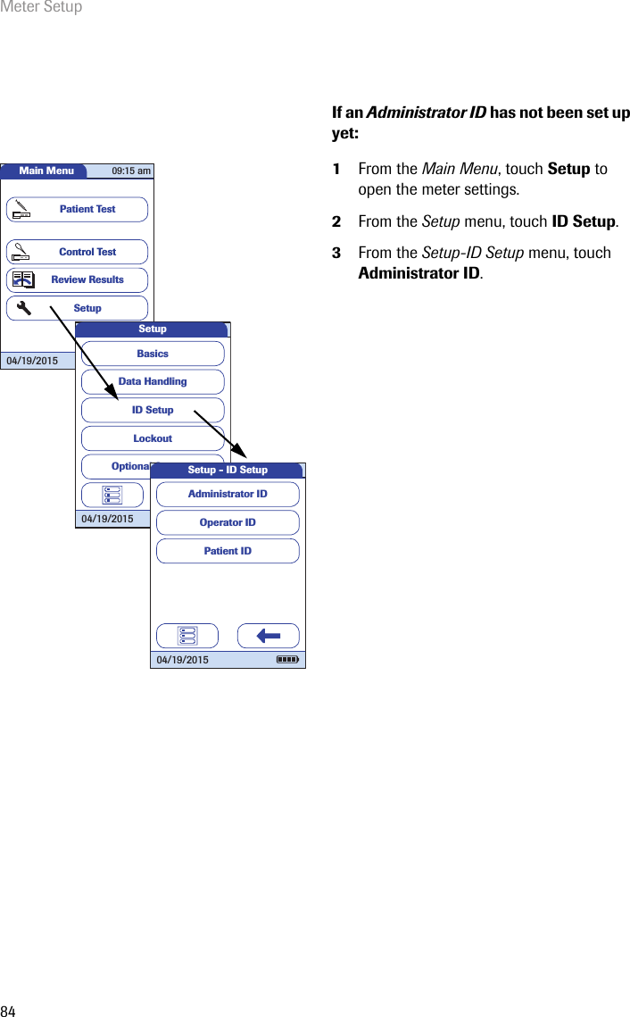 Meter Setup84If an Administrator ID has not been set up yet:1From the Main Menu, touch Setup to open the meter settings. 2From the Setup menu, touch ID Setup.3From the Setup-ID Setup menu, touch Administrator ID.Main MenuControl TestReview ResultsSetupPatient Test04/19/201509:15 amData HandlingID SetupLockoutBasicsOptional ScreensSetup04/19/2015 Operator IDPatient IDAdministrator IDSetup - ID Setup04/19/2015