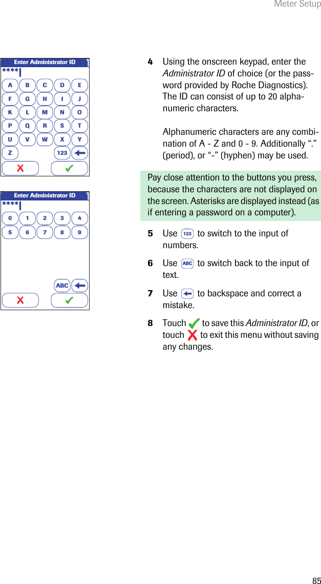 Meter Setup854Using the onscreen keypad, enter the Administrator ID of choice (or the pass-word provided by Roche Diagnostics). The ID can consist of up to 20 alpha-numeric characters. Alphanumeric characters are any combi-nation of A - Z and 0 - 9. Additionally “.” (period), or “-” (hyphen) may be used.Pay close attention to the buttons you press, because the characters are not displayed on the screen. Asterisks are displayed instead (as if entering a password on a computer).5Use   to switch to the input of numbers.6Use   to switch back to the input of text.7Use   to backspace and correct a mistake.8Touch  to save this Administrator ID, or touch   to exit this menu without saving any changes.A****|BCDEFGHI JKLMNOPQRSTU VWX YZ 123Enter Administrator IDEnter Administrator ID0123456789ABC****|123ABC