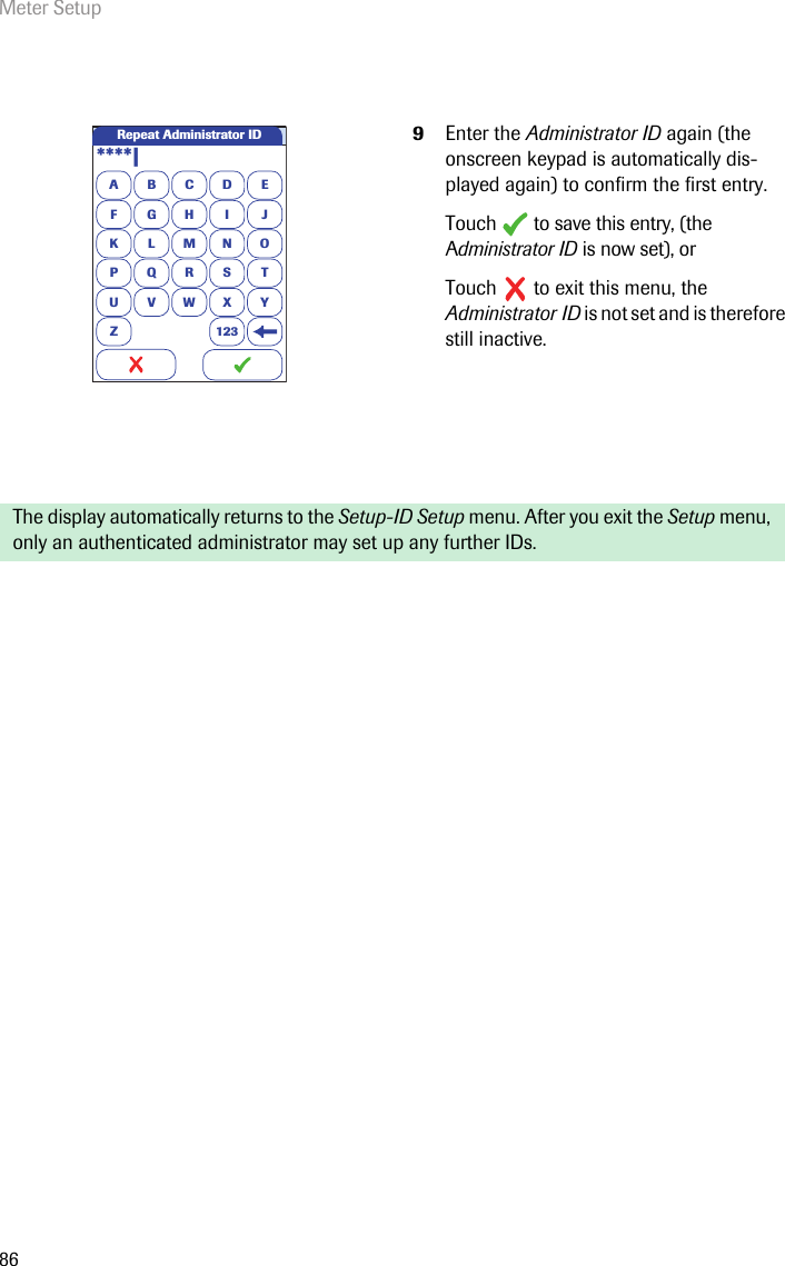 Meter Setup869Enter the Administrator ID again (the onscreen keypad is automatically dis-played again) to confirm the first entry.Touch  to save this entry, (the Administrator ID is now set), orTouch   to exit this menu, the Administrator ID is not set and is therefore still inactive.The display automatically returns to the Setup-ID Setup menu. After you exit the Setup menu, only an authenticated administrator may set up any further IDs. Repeat Administrator IDA****|BCDEFGHI JKLMNOPQRSTU VWX YZ 123