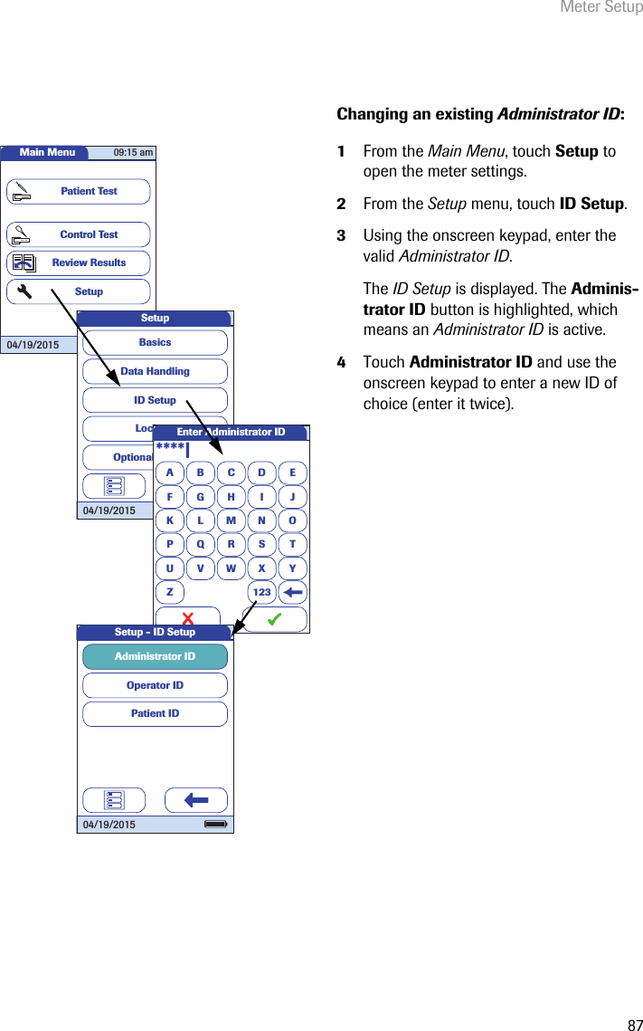 Meter Setup87Changing an existing Administrator ID: 1From the Main Menu, touch Setup to open the meter settings. 2From the Setup menu, touch ID Setup.3Using the onscreen keypad, enter the valid Administrator ID.The ID Setup is displayed. The Adminis-trator ID button is highlighted, which means an Administrator ID is active.4Touch Administrator ID and use the onscreen keypad to enter a new ID of choice (enter it twice).Main MenuControl TestReview ResultsSetupPatient Test04/19/201509:15 amData HandlingID SetupLockoutBasicsOptional ScreensSetup04/19/2015A****|BCDEFGHI JKLMNOPQRSTU VWX YZ 123Enter Administrator IDOperator IDPatient IDAdministrator ID Setup - ID Setup04/19/2015