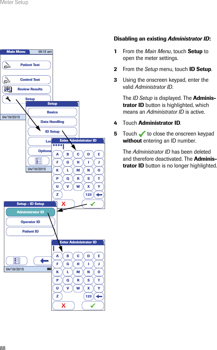 Meter Setup88Disabling an existing Administrator ID: 1From the Main Menu, touch Setup to open the meter settings. 2From the Setup menu, touch ID Setup.3Using the onscreen keypad, enter the valid Administrator ID.The ID Setup is displayed. The Adminis-trator ID button is highlighted, which means an Administrator ID is active. 4Touch Administrator ID.5Touch   to close the onscreen keypad without entering an ID number.The Administrator ID has been deleted and therefore deactivated. The Adminis-trator ID button is no longer highlighted.Main MenuControl TestReview ResultsSetupPatient Test04/19/201509:15 amData HandlingID SetupLockoutBasicsOptional ScreensSetup04/19/2015A****|BCDEFGHI JKLMNOPQRSTU VWX YZ 123Enter Administrator IDOperator IDPatient IDAdministrator ID Setup - ID Setup04/19/2015A|BCDEFGHI JKLMNOPQRSTU VWX YZ 123Enter Administrator ID