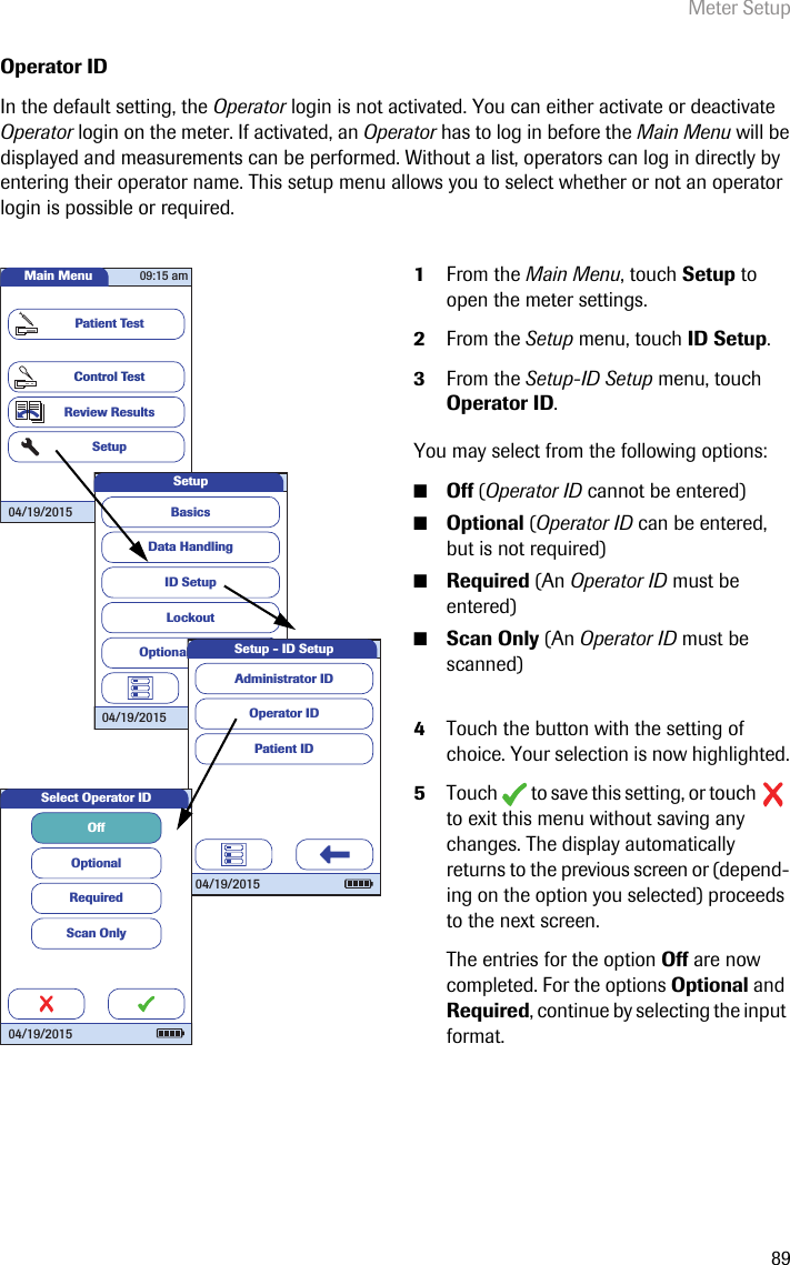 Meter Setup89Operator IDIn the default setting, the Operator login is not activated. You can either activate or deactivate Operator login on the meter. If activated, an Operator has to log in before the Main Menu will be displayed and measurements can be performed. Without a list, operators can log in directly by entering their operator name. This setup menu allows you to select whether or not an operator login is possible or required. 1From the Main Menu, touch Setup to open the meter settings. 2From the Setup menu, touch ID Setup.3From the Setup-ID Setup menu, touch Operator ID.You may select from the following options:■Off (Operator ID cannot be entered)■Optional (Operator ID can be entered, but is not required)■Required (An Operator ID must be entered)■Scan Only (An Operator ID must be scanned)4Touch the button with the setting of choice. Your selection is now highlighted.5Touch   to save this setting, or touch   to exit this menu without saving any changes. The display automatically returns to the previous screen or (depend-ing on the option you selected) proceeds to the next screen.The entries for the option Off are now completed. For the options Optional and Required, continue by selecting the input format. Main MenuControl TestReview ResultsSetupPatient Test04/19/201509:15 amData HandlingID SetupLockoutBasicsOptional ScreensSetup04/19/2015 Operator IDPatient IDAdministrator IDSetup - ID Setup04/19/2015Select Operator IDOffOptionalRequiredScan Only04/19/2015