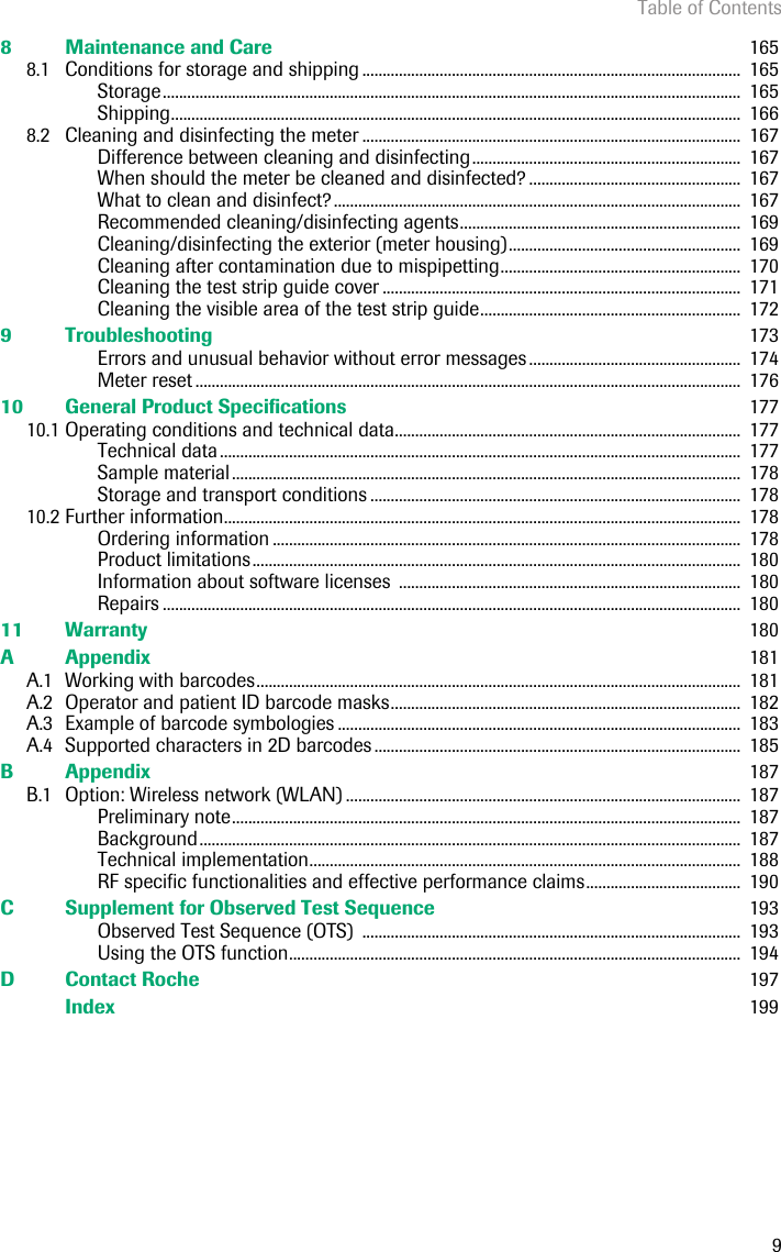 Table of Contents98 Maintenance and Care  1658.1 Conditions for storage and shipping .............................................................................................  165Storage..............................................................................................................................................  165Shipping............................................................................................................................................  1668.2 Cleaning and disinfecting the meter .............................................................................................  167Difference between cleaning and disinfecting..................................................................  167When should the meter be cleaned and disinfected? ....................................................  167What to clean and disinfect?....................................................................................................  167Recommended cleaning/disinfecting agents.....................................................................  169Cleaning/disinfecting the exterior (meter housing).........................................................  169Cleaning after contamination due to mispipetting...........................................................  170Cleaning the test strip guide cover ........................................................................................  171Cleaning the visible area of the test strip guide................................................................  1729 Troubleshooting  173Errors and unusual behavior without error messages ....................................................  174Meter reset ......................................................................................................................................  17610 General Product Specifications  17710.1 Operating conditions and technical data.....................................................................................  177Technical data................................................................................................................................  177Sample material.............................................................................................................................  178Storage and transport conditions ...........................................................................................  17810.2 Further information...............................................................................................................................  178Ordering information ...................................................................................................................  178Product limitations........................................................................................................................  180Information about software licenses  ....................................................................................  180Repairs ..............................................................................................................................................  18011 Warranty  180A Appendix  181A.1 Working with barcodes.......................................................................................................................  181A.2 Operator and patient ID barcode masks......................................................................................  182A.3 Example of barcode symbologies ...................................................................................................  183A.4 Supported characters in 2D barcodes ..........................................................................................  185B Appendix  187B.1 Option: Wireless network (WLAN) .................................................................................................  187Preliminary note.............................................................................................................................  187Background.....................................................................................................................................  187Technical implementation..........................................................................................................  188RF specific functionalities and effective performance claims......................................  190C Supplement for Observed Test Sequence  193Observed Test Sequence (OTS)  .............................................................................................  193Using the OTS function...............................................................................................................  194D Contact Roche   197Index  199