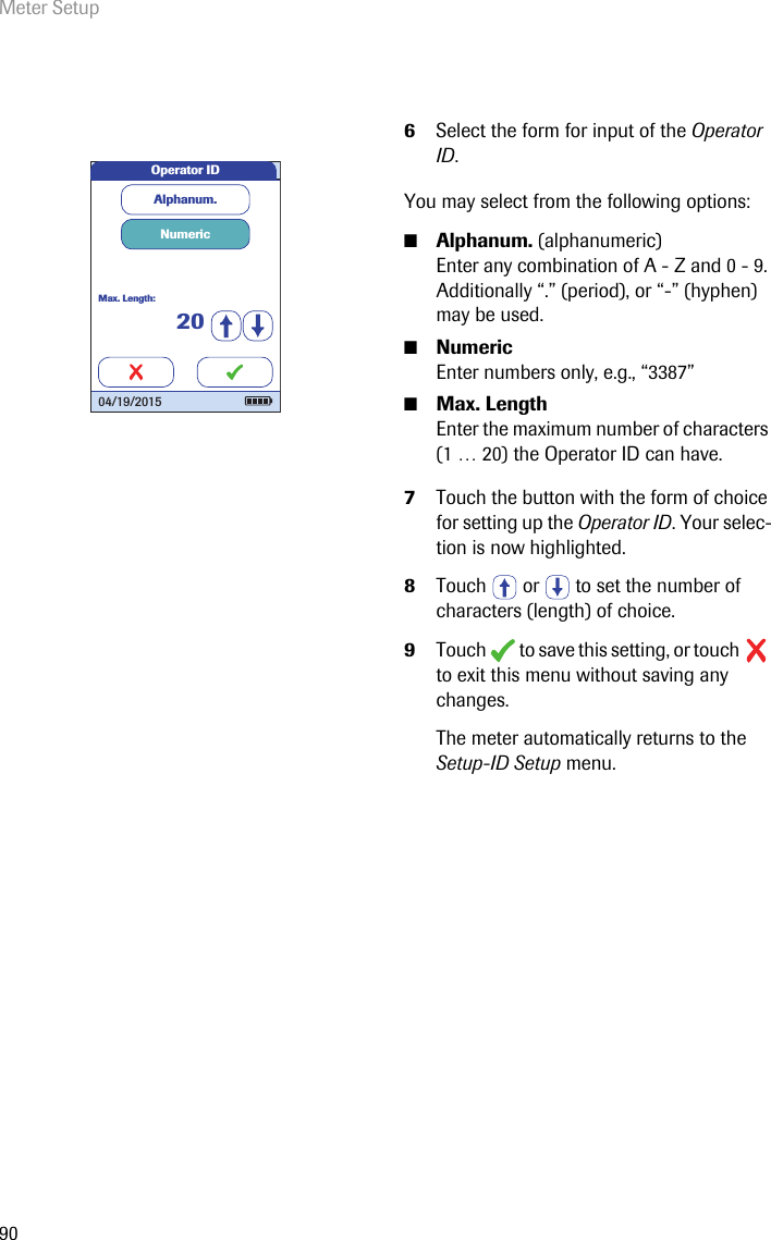 Meter Setup906Select the form for input of the Operator ID.You may select from the following options:■Alphanum. (alphanumeric) Enter any combination of A - Z and 0 - 9. Additionally “.” (period), or “-” (hyphen) may be used.■Numeric Enter numbers only, e.g., “3387”■Max. Length Enter the maximum number of characters (1 … 20) the Operator ID can have.7Touch the button with the form of choice for setting up the Operator ID. Your selec-tion is now highlighted.8Touch   or   to set the number of characters (length) of choice.9Touch   to save this setting, or touch   to exit this menu without saving any changes.The meter automatically returns to the Setup-ID Setup menu. Operator IDAlphanum.NumericMax. Length:2004/19/2015