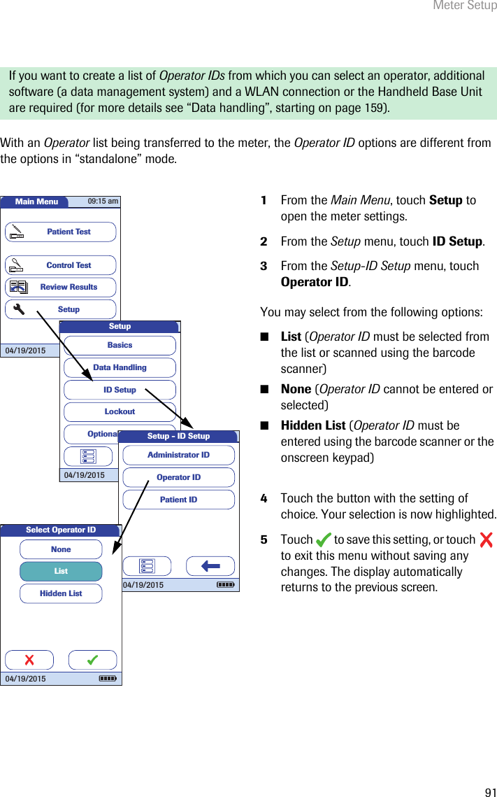 Meter Setup91With an Operator list being transferred to the meter, the Operator ID options are different from the options in “standalone” mode. If you want to create a list of Operator IDs from which you can select an operator, additional software (a data management system) and a WLAN connection or the Handheld Base Unit are required (for more details see “Data handling”, starting on page 159). 1From the Main Menu, touch Setup to open the meter settings. 2From the Setup menu, touch ID Setup.3From the Setup-ID Setup menu, touch Operator ID.You may select from the following options:■List (Operator ID must be selected from the list or scanned using the barcode scanner)■None (Operator ID cannot be entered or selected)■Hidden List (Operator ID must be entered using the barcode scanner or the onscreen keypad)4Touch the button with the setting of choice. Your selection is now highlighted.5Touch   to save this setting, or touch   to exit this menu without saving any changes. The display automatically returns to the previous screen. Main MenuControl TestReview ResultsSetupPatient Test04/19/201509:15 amData HandlingID SetupLockoutBasicsOptional ScreensSetup04/19/2015 Operator IDPatient IDAdministrator IDSetup - ID Setup04/19/2015Select Operator IDListNoneHidden List04/19/2015
