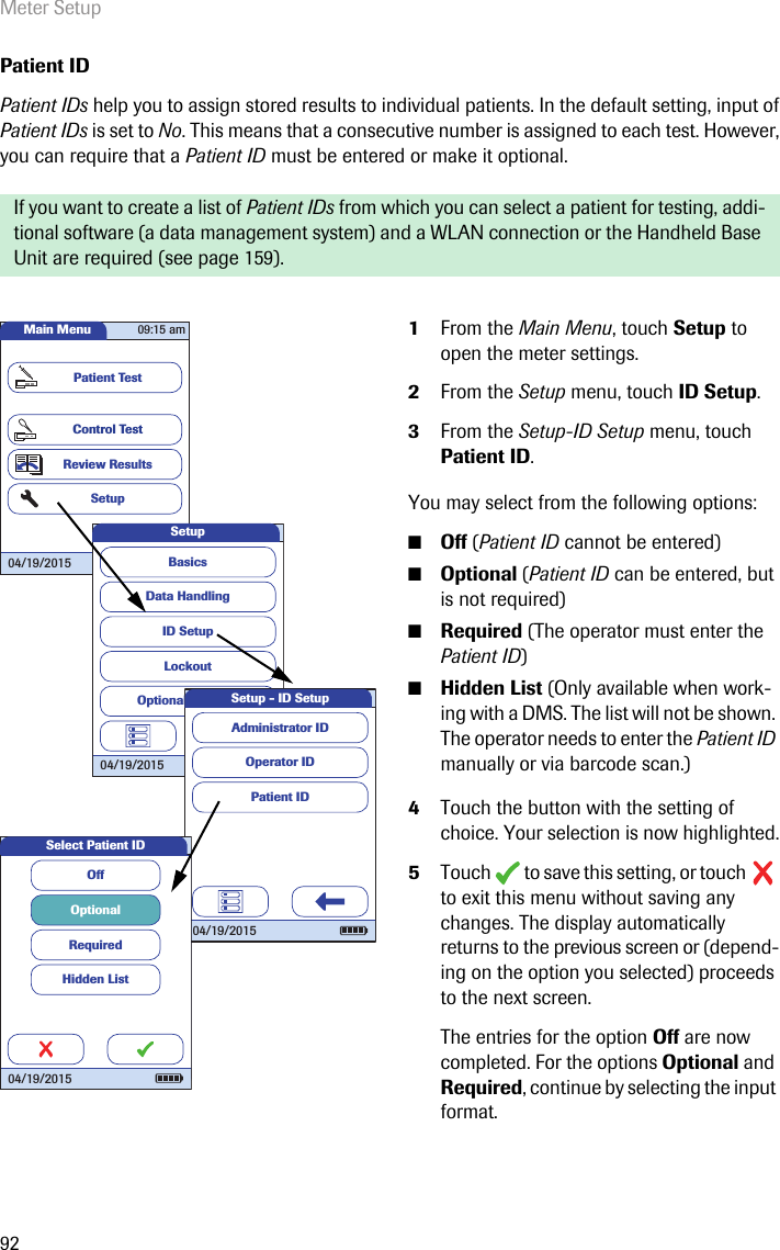 Meter Setup92Patient IDPatient IDs help you to assign stored results to individual patients. In the default setting, input of Patient IDs is set to No. This means that a consecutive number is assigned to each test. However, you can require that a Patient ID must be entered or make it optional. If you want to create a list of Patient IDs from which you can select a patient for testing, addi-tional software (a data management system) and a WLAN connection or the Handheld Base Unit are required (see page 159). 1From the Main Menu, touch Setup to open the meter settings. 2From the Setup menu, touch ID Setup.3From the Setup-ID Setup menu, touch Patient ID.You may select from the following options:■Off (Patient ID cannot be entered)■Optional (Patient ID can be entered, but is not required)■Required (The operator must enter the Patient ID)■Hidden List (Only available when work-ing with a DMS. The list will not be shown. The operator needs to enter the Patient ID manually or via barcode scan.)4Touch the button with the setting of choice. Your selection is now highlighted.5Touch   to save this setting, or touch   to exit this menu without saving any changes. The display automatically returns to the previous screen or (depend-ing on the option you selected) proceeds to the next screen.The entries for the option Off are now completed. For the options Optional and Required, continue by selecting the input format.Main MenuControl TestReview ResultsSetupPatient Test04/19/201509:15 amData HandlingID SetupLockoutBasicsOptional ScreensSetup04/19/2015 Operator IDPatient IDAdministrator IDSetup - ID Setup04/19/2015OffOptionalRequiredHidden ListSelect Patient ID04/19/2015