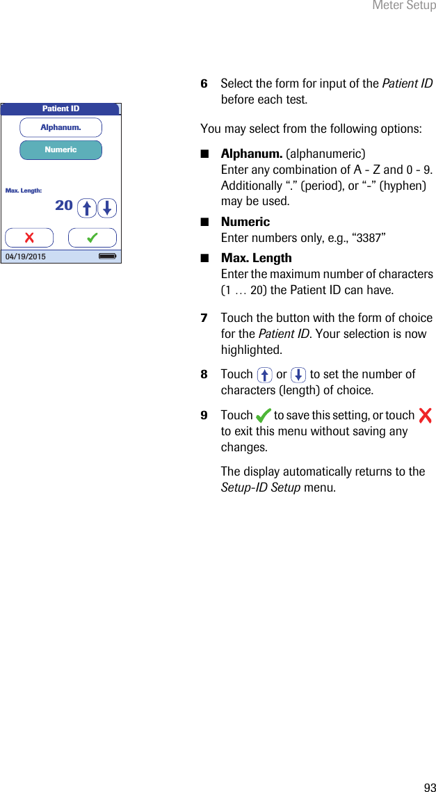 Meter Setup936Select the form for input of the Patient ID before each test.You may select from the following options:■Alphanum. (alphanumeric) Enter any combination of A - Z and 0 - 9. Additionally “.” (period), or “-” (hyphen) may be used.■Numeric Enter numbers only, e.g., “3387”■Max. Length Enter the maximum number of characters (1 … 20) the Patient ID can have.7Touch the button with the form of choice for the Patient ID. Your selection is now highlighted.8Touch   or   to set the number of characters (length) of choice.9Touch   to save this setting, or touch   to exit this menu without saving any changes.The display automatically returns to the Setup-ID Setup menu. Alphanum.NumericMax. Length:20Patient ID04/19/2015