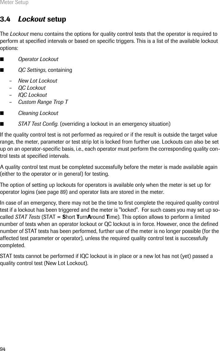 Meter Setup943.4 Lockout setupThe Lockout menu contains the options for quality control tests that the operator is required to perform at specified intervals or based on specific triggers. This is a list of the available lockout options: ■Operator Lockout■QC Settings, containing– New Lot Lockout– QC Lockout– IQC Lockout– Custom Range Trop T■Cleaning Lockout■STAT Test Config. (overriding a lockout in an emergency situation)If the quality control test is not performed as required or if the result is outside the target value range, the meter, parameter or test strip lot is locked from further use. Lockouts can also be set up on an operator-specific basis, i.e., each operator must perform the corresponding quality con-trol tests at specified intervals.A quality control test must be completed successfully before the meter is made available again (either to the operator or in general) for testing.The option of setting up lockouts for operators is available only when the meter is set up for operator logins (see page 89) and operator lists are stored in the meter. In case of an emergency, there may not be the time to first complete the required quality control test if a lockout has been triggered and the meter is &quot;locked&quot;.  For such cases you may set up so-called STAT Tests (STAT = Short TurnAround Time). This option allows to perform a limited number of tests when an operator lockout or QC lockout is in force. However, once the defined number of STAT tests has been performed, further use of the meter is no longer possible (for the affected test parameter or operator), unless the required quality control test is successfully completed. STAT tests cannot be performed if IQC lockout is in place or a new lot has not (yet) passed a quality control test (New Lot Lockout). 