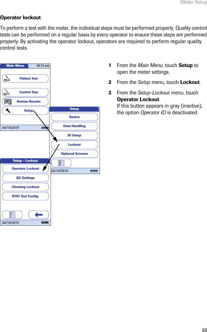 Meter Setup95Operator lockoutTo perform a test with the meter, the individual steps must be performed properly. Quality control tests can be performed on a regular basis by every operator to ensure these steps are performed properly. By activating the operator lockout, operators are required to perform regular quality control tests.1From the Main Menu, touch Setup to open the meter settings. 2From the Setup menu, touch Lockout.3From the Setup-Lockout menu, touch Operator Lockout.If this button appears in gray (inactive), the option Operator ID is deactivated.Main MenuControl TestReview ResultsSetupPatient Test04/19/201509:15 amData HandlingID SetupLockoutBasicsOptional ScreensSetup04/19/2015QC SettingsCleaning LockoutSTAT Test Conﬁ g.Operator LockoutSetup - Lockout04/19/2015