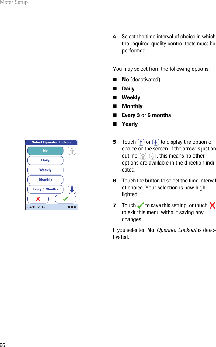 Meter Setup964Select the time interval of choice in which the required quality control tests must be performed.You may select from the following options:■No (deactivated)■Daily■Weekly■Monthly■Every 3 or 6 months■Yearly5Touch   or   to display the option of choice on the screen. If the arrow is just an outline  , this means no other options are available in the direction indi-cated.6Touch the button to select the time interval of choice. Your selection is now high-lighted.7Touch  to save this setting, or touch  to exit this menu without saving any changes.If you selected No, Operator Lockout is deac-tivated.NoDailyWeeklyMonthlyEvery 3 MonthsSelect Operator Lockout04/19/2015