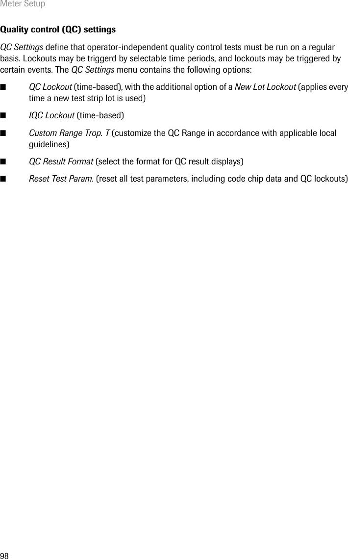 Meter Setup98Quality control (QC) settingsQC Settings define that operator-independent quality control tests must be run on a regular basis. Lockouts may be triggerd by selectable time periods, and lockouts may be triggered by certain events. The QC Settings menu contains the following options: ■QC Lockout (time-based), with the additional option of a New Lot Lockout (applies every time a new test strip lot is used) ■IQC Lockout (time-based)■Custom Range Trop. T (customize the QC Range in accordance with applicable local guidelines)■QC Result Format (select the format for QC result displays)■Reset Test Param. (reset all test parameters, including code chip data and QC lockouts)