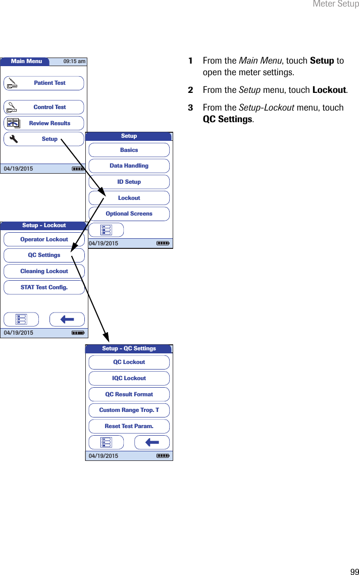 Meter Setup991From the Main Menu, touch Setup to open the meter settings. 2From the Setup menu, touch Lockout.3From the Setup-Lockout menu, touch QC Settings.Main MenuControl TestReview ResultsSetupPatient Test04/19/201509:15 amData HandlingID SetupLockoutBasicsOptional ScreensSetup04/19/2015QC SettingsCleaning LockoutSTAT Test Conﬁ g.Operator LockoutSetup - Lockout04/19/2015QC LockoutIQC LockoutQC Result FormatCustom Range Trop. TReset Test Param.Setup - QC Settings04/19/2015