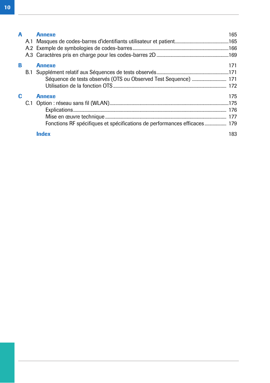 10A Annexe  165A.1 Masques de codes-barres d&apos;identifiants utilisateur et patient...............................................165A.2 Exemple de symbologies de codes-barres....................................................................................166A.3 Caractères pris en charge pour les codes-barres 2D ...............................................................169B Annexe  171B.1 Supplément relatif aux Séquences de tests observés...............................................................171Séquence de tests observés (OTS ou Observed Test Sequence) .............................. 171Utilisation de la fonction OTS...................................................................................................  172C Annexe  175C.1 Option : réseau sans fil (WLAN)........................................................................................................175Explications......................................................................................................................................  176Mise en œuvre technique..........................................................................................................  177Fonctions RF spécifiques et spécifications de performances efficaces...................  179Index  183