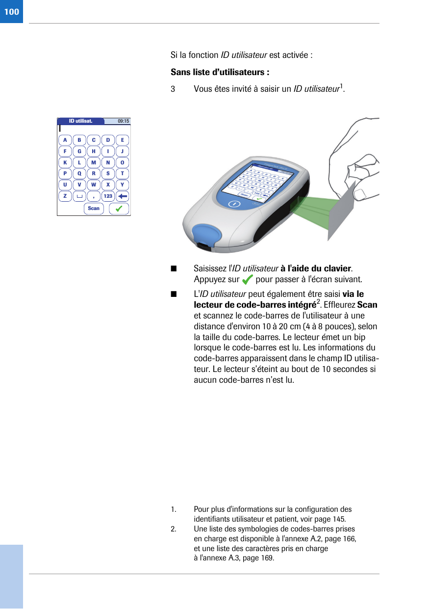 100Si la fonction ID utilisateur est activée : Sans liste d’utilisateurs : 3 Vous êtes invité à saisir un ID utilisateur1. ■Saisissez l&apos;ID utilisateur à l&apos;aide du clavier. Appuyez sur   pour passer à l&apos;écran suivant.■L&apos;ID utilisateur peut également être saisi via le lecteur de code-barres intégré2. Effleurez Scan et scannez le code-barres de l&apos;utilisateur à une distance d&apos;environ 10 à 20 cm (4 à 8 pouces), selon la taille du code-barres. Le lecteur émet un bip lorsque le code-barres est lu. Les informations du code-barres apparaissent dans le champ ID utilisa-teur. Le lecteur s’éteint au bout de 10 secondes si aucun code-barres n’est lu.1. Pour plus d&apos;informations sur la configuration des identifiants utilisateur et patient, voir page 145.ID utilisat.A|BCDEFGHI JKLMNOPQRSTUVWXYZ 12309:15,Scan2. Une liste des symbologies de codes-barres prises en charge est disponible à l&apos;annexe A.2, page 166, et une liste des caractères pris en charge à l&apos;annexe A.3, page 169.