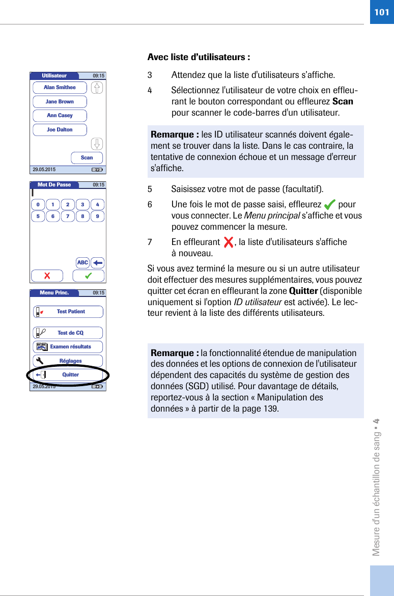 Mesure d&apos;un échantillon de sang • 4101Avec liste d’utilisateurs :3 Attendez que la liste d&apos;utilisateurs s’affiche. 4 Sélectionnez l&apos;utilisateur de votre choix en effleu-rant le bouton correspondant ou effleurez Scan pour scanner le code-barres d&apos;un utilisateur. 5 Saisissez votre mot de passe (facultatif).6 Une fois le mot de passe saisi, effleurez   pour vous connecter. Le Menu principal s’affiche et vous pouvez commencer la mesure.7 En effleurant  , la liste d&apos;utilisateurs s&apos;affiche à nouveau.Si vous avez terminé la mesure ou si un autre utilisateur doit effectuer des mesures supplémentaires, vous pouvez quitter cet écran en effleurant la zone Quitter (disponible uniquement si l&apos;option ID utilisateur est activée). Le lec-teur revient à la liste des différents utilisateurs. Remarque : les ID utilisateur scannés doivent égale-ment se trouver dans la liste. Dans le cas contraire, la tentative de connexion échoue et un message d&apos;erreur s&apos;affiche.Remarque : la fonctionnalité étendue de manipulation des données et les options de connexion de l&apos;utilisateur dépendent des capacités du système de gestion des données (SGD) utilisé. Pour davantage de détails, reportez-vous à la section « Manipulation des données » à partir de la page 139.Utilisateur 09:1529.05.2015Jane BrownAnn CaseyJoe DaltonAlan SmitheeScanMot De Passe0|123456789ABC09:15Menu Princ. 09:1529.05.2015Test de CQExamen résultatsRéglagesTest PatientQuitter