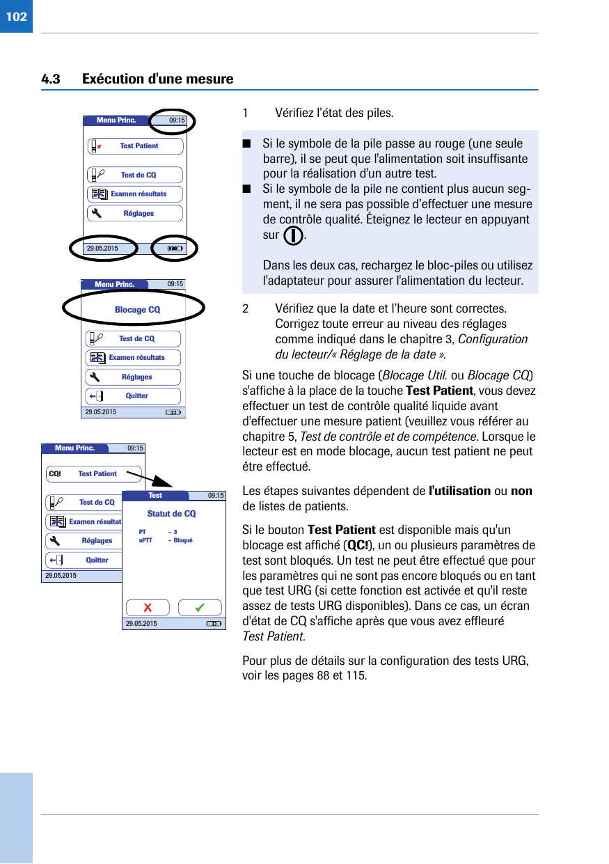 1024.3 Exécution d&apos;une mesure 1 Vérifiez l’état des piles. 2 Vérifiez que la date et l’heure sont correctes. Corrigez toute erreur au niveau des réglages comme indiqué dans le chapitre 3, Configuration du lecteur/« Réglage de la date ».Si une touche de blocage (Blocage Util. ou Blocage CQ) s&apos;affiche à la place de la touche Test Patient, vous devez effectuer un test de contrôle qualité liquide avant d&apos;effectuer une mesure patient (veuillez vous référer au chapitre 5, Test de contrôle et de compétence. Lorsque le lecteur est en mode blocage, aucun test patient ne peut être effectué. Les étapes suivantes dépendent de l&apos;utilisation ou non de listes de patients.Si le bouton Test Patient est disponible mais qu&apos;un blocage est affiché (QC!), un ou plusieurs paramètres de test sont bloqués. Un test ne peut être effectué que pour les paramètres qui ne sont pas encore bloqués ou en tant que test URG (si cette fonction est activée et qu&apos;il reste assez de tests URG disponibles). Dans ce cas, un écran d&apos;état de CQ s&apos;affiche après que vous avez effleuré Test Patient.Pour plus de détails sur la configuration des tests URG, voir les pages 88 et 115.■Si le symbole de la pile passe au rouge (une seule barre), il se peut que l&apos;alimentation soit insuffisante pour la réalisation d&apos;un autre test.■Si le symbole de la pile ne contient plus aucun seg-ment, il ne sera pas possible d’effectuer une mesure de contrôle qualité. Éteignez le lecteur en appuyant sur . Dans les deux cas, rechargez le bloc-piles ou utilisez l&apos;adaptateur pour assurer l&apos;alimentation du lecteur.Menu Princ. 09:1529.05.2015Test de CQExamen résultatsRéglagesTest PatientMenu Princ. 09:1529.05.2015Test de CQExamen résultatsRéglagesBlocage CQQuitterMenu Princ. 09:1529.05.2015Test de CQExamen résultatsRéglagesTest PatientQuitterCQ!Test 09:1529.05.2015PTStatut de CQBloquéaPTT3--