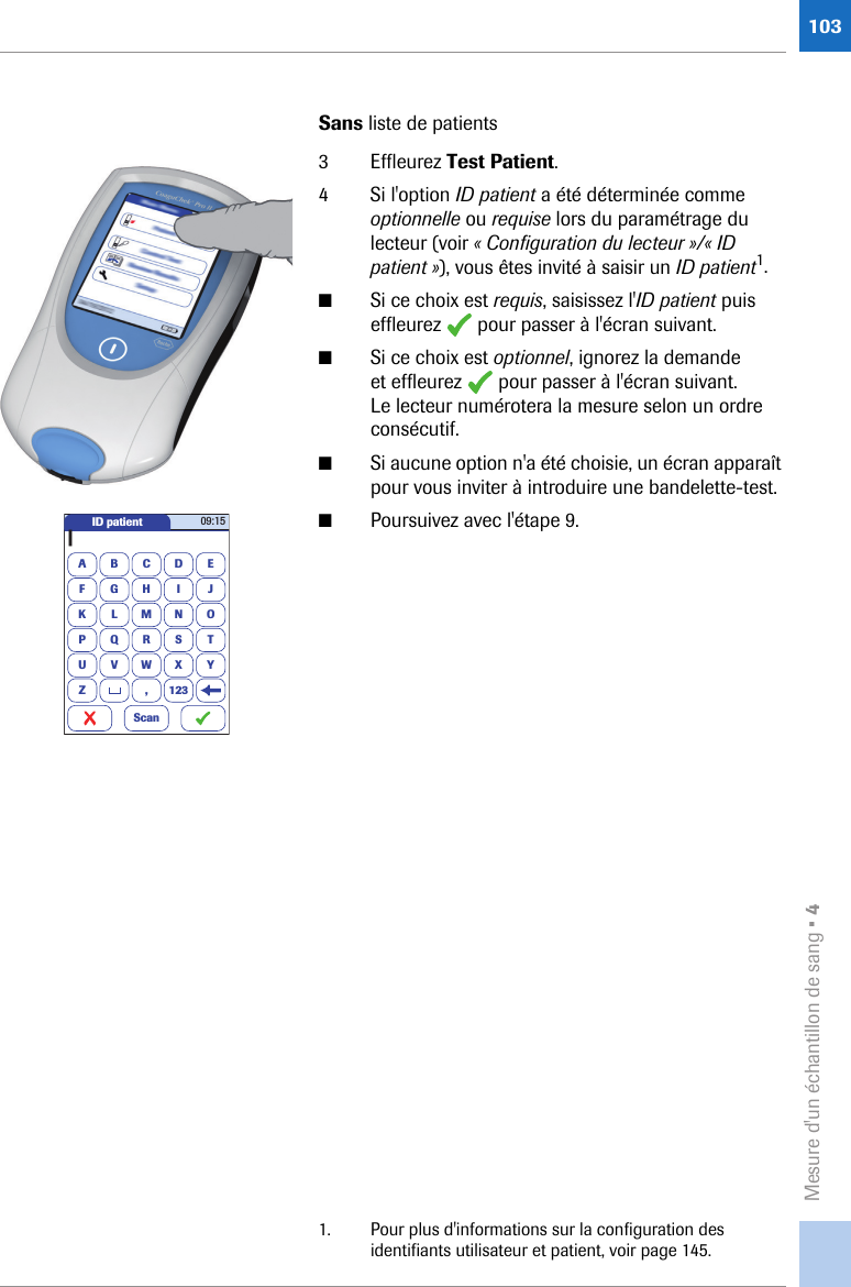 Mesure d&apos;un échantillon de sang • 4103Sans liste de patients3 Effleurez Test Patient.4 Si l&apos;option ID patient a été déterminée comme optionnelle ou requise lors du paramétrage du lecteur (voir « Configuration du lecteur »/« ID patient »), vous êtes invité à saisir un ID patient1.■Si ce choix est requis, saisissez l&apos;ID patient puis effleurez   pour passer à l&apos;écran suivant.■Si ce choix est optionnel, ignorez la demande et effleurez   pour passer à l&apos;écran suivant. Le lecteur numérotera la mesure selon un ordre consécutif.■Si aucune option n&apos;a été choisie, un écran apparaît pour vous inviter à introduire une bandelette-test.■Poursuivez avec l&apos;étape 9.1. Pour plus d&apos;informations sur la configuration des identifiants utilisateur et patient, voir page 145.ID patientA|BCDEFGHI JKLMNOPQRSTUVWXYZ , 12309:15Scan