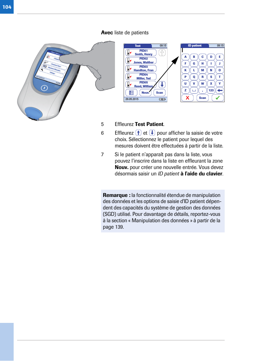 104Avec liste de patients 5 Effleurez Test Patient. 6 Effleurez   et   pour afficher la saisie de votre choix. Sélectionnez le patient pour lequel des mesures doivent être effectuées à partir de la liste. 7 Si le patient n’apparaît pas dans la liste, vous pouvez l’inscrire dans la liste en effleurant la zone Nouv. pour créer une nouvelle entrée. Vous devez désormais saisir un ID patient à l&apos;aide du clavier.Test 09:1529.05.2015PID02Jones, WaltherPID03Hamilton, FranPID04Miller, TedPID01Smith, HenryNouv. ScanPID05Reed, WilliamID patientA|BCDEFGHI JKLMNOPQRSTUVWXYZ , 12309:15ScanRemarque : la fonctionnalité étendue de manipulation des données et les options de saisie d&apos;ID patient dépen-dent des capacités du système de gestion des données (SGD) utilisé. Pour davantage de détails, reportez-vous à la section « Manipulation des données » à partir de la page 139.