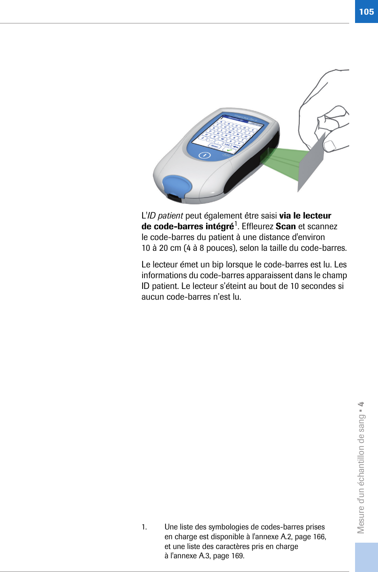 Mesure d&apos;un échantillon de sang • 4105L&apos;ID patient peut également être saisi via le lecteur de code-barres intégré1. Effleurez Scan et scannez le code-barres du patient à une distance d&apos;environ 10 à 20 cm (4 à 8 pouces), selon la taille du code-barres. Le lecteur émet un bip lorsque le code-barres est lu. Les informations du code-barres apparaissent dans le champ ID patient. Le lecteur s’éteint au bout de 10 secondes si aucun code-barres n’est lu.1. Une liste des symbologies de codes-barres prises en charge est disponible à l&apos;annexe A.2, page 166, et une liste des caractères pris en charge à l&apos;annexe A.3, page 169.