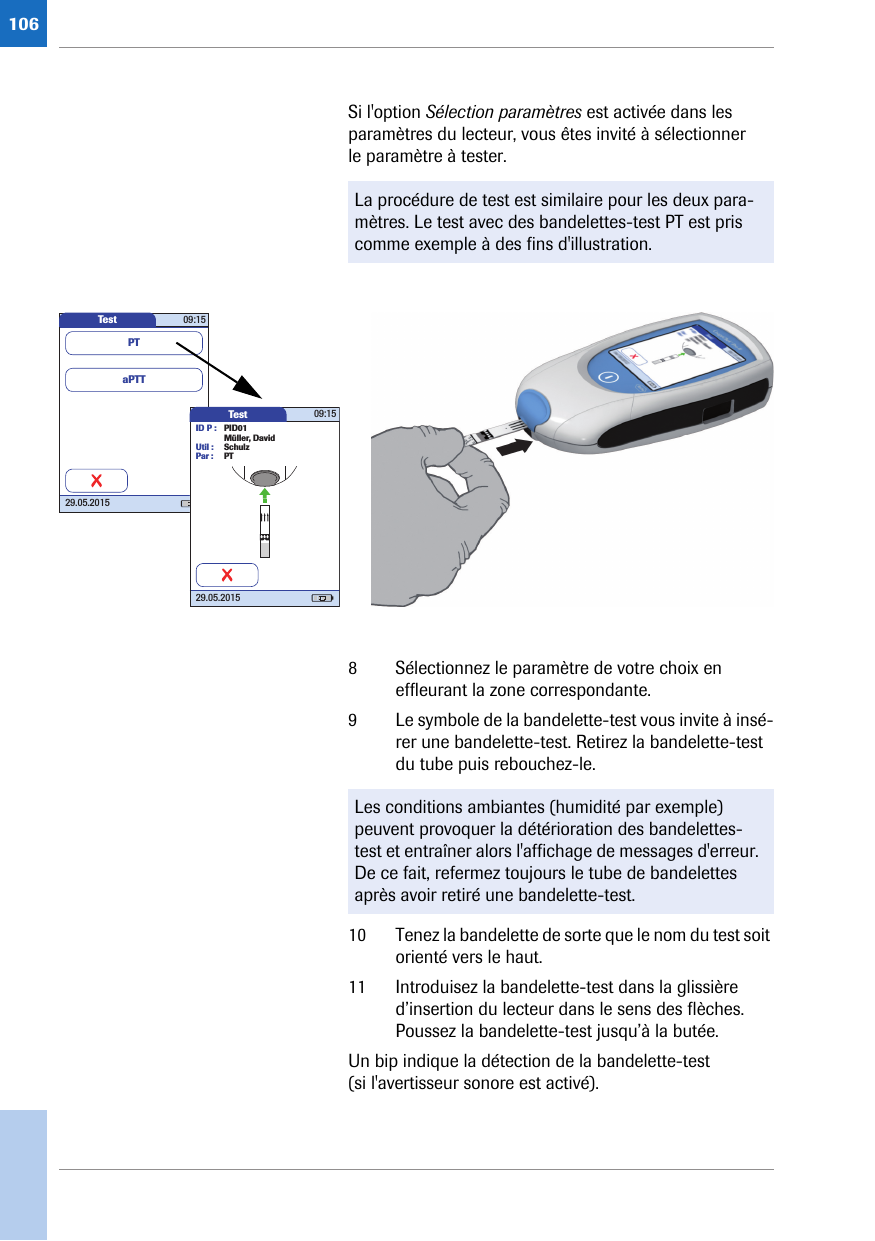 106Si l&apos;option Sélection paramètres est activée dans les paramètres du lecteur, vous êtes invité à sélectionner le paramètre à tester.8 Sélectionnez le paramètre de votre choix en effleurant la zone correspondante.9 Le symbole de la bandelette-test vous invite à insé-rer une bandelette-test. Retirez la bandelette-test du tube puis rebouchez-le. 10 Tenez la bandelette de sorte que le nom du test soit orienté vers le haut.11 Introduisez la bandelette-test dans la glissière d’insertion du lecteur dans le sens des flèches. Poussez la bandelette-test jusqu’à la butée. Un bip indique la détection de la bandelette-test (si l&apos;avertisseur sonore est activé). La procédure de test est similaire pour les deux para-mètres. Le test avec des bandelettes-test PT est pris comme exemple à des fins d&apos;illustration. Test 09:1529.05.2015aPTTPTTest 09:1529.05.2015ID P : PID01Müller, DavidUtil : SchulzPar : PTLes conditions ambiantes (humidité par exemple) peuvent provoquer la détérioration des bandelettes-test et entraîner alors l&apos;affichage de messages d&apos;erreur. De ce fait, refermez toujours le tube de bandelettes après avoir retiré une bandelette-test.